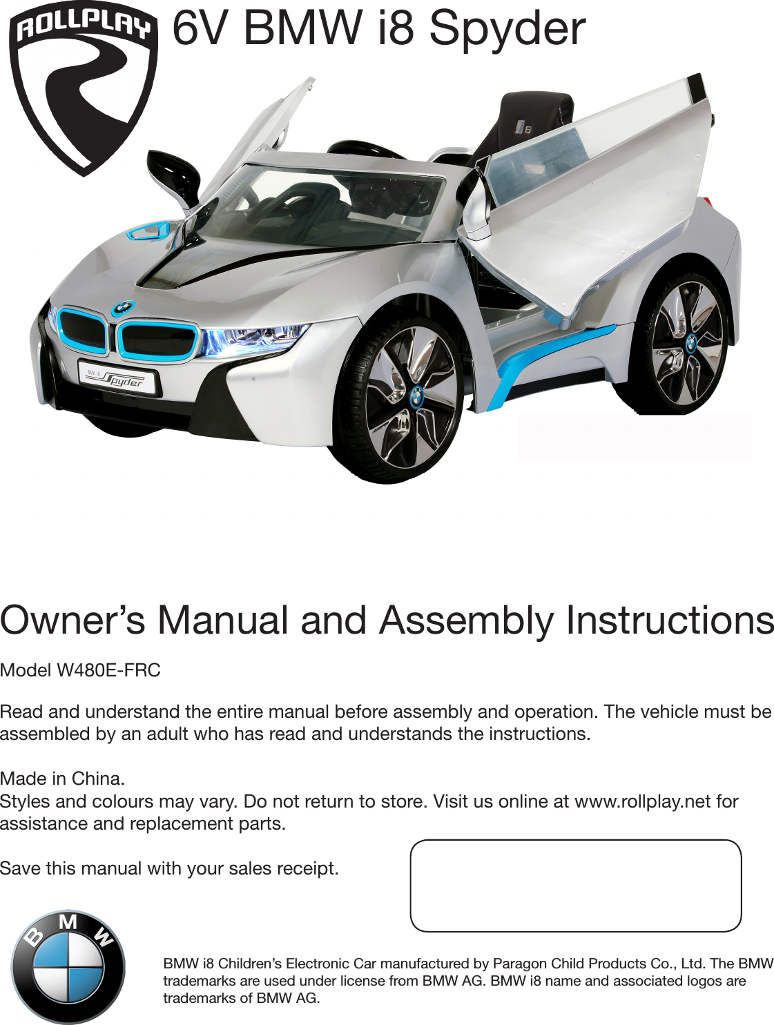 BMW i8 Children’s Electronic Car manufactured by Paragon Child Products Co., Ltd. The BMW trademarks are used under license from BMW AG. BMW i8 name and associated logos are trademarks of BMW AG.Owner’s Manual and Assembly InstructionsModel W480E-FRCRead and understand the entire manual before assembly and operation. The vehicle must be assembled by an adult who has read and understands the instructions. Made in China. Styles and colours may vary. Do not return to store. Visit us online at www.rollplay.net for assistance and replacement parts. Save this manual with your sales receipt.6V BMW i8 Spyder