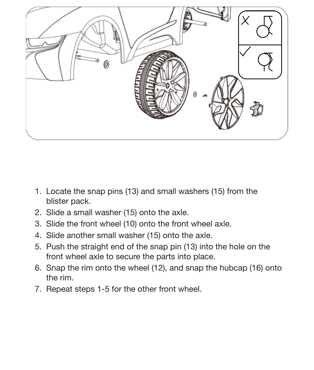 10 Assemble the Front Wheels1.  Locate the snap pins (13) and small washers (15) from the blister pack.2.  Slide a small washer (15) onto the axle.3.  Slide the front wheel (10) onto the front wheel axle.4.  Slide another small washer (15) onto the axle.5.  Push the straight end of the snap pin (13) into the hole on the front wheel axle to secure the parts into place.6.  Snap the rim onto the wheel (12), and snap the hubcap (16) onto the rim.7.  Repeat steps 1-5 for the other front wheel.