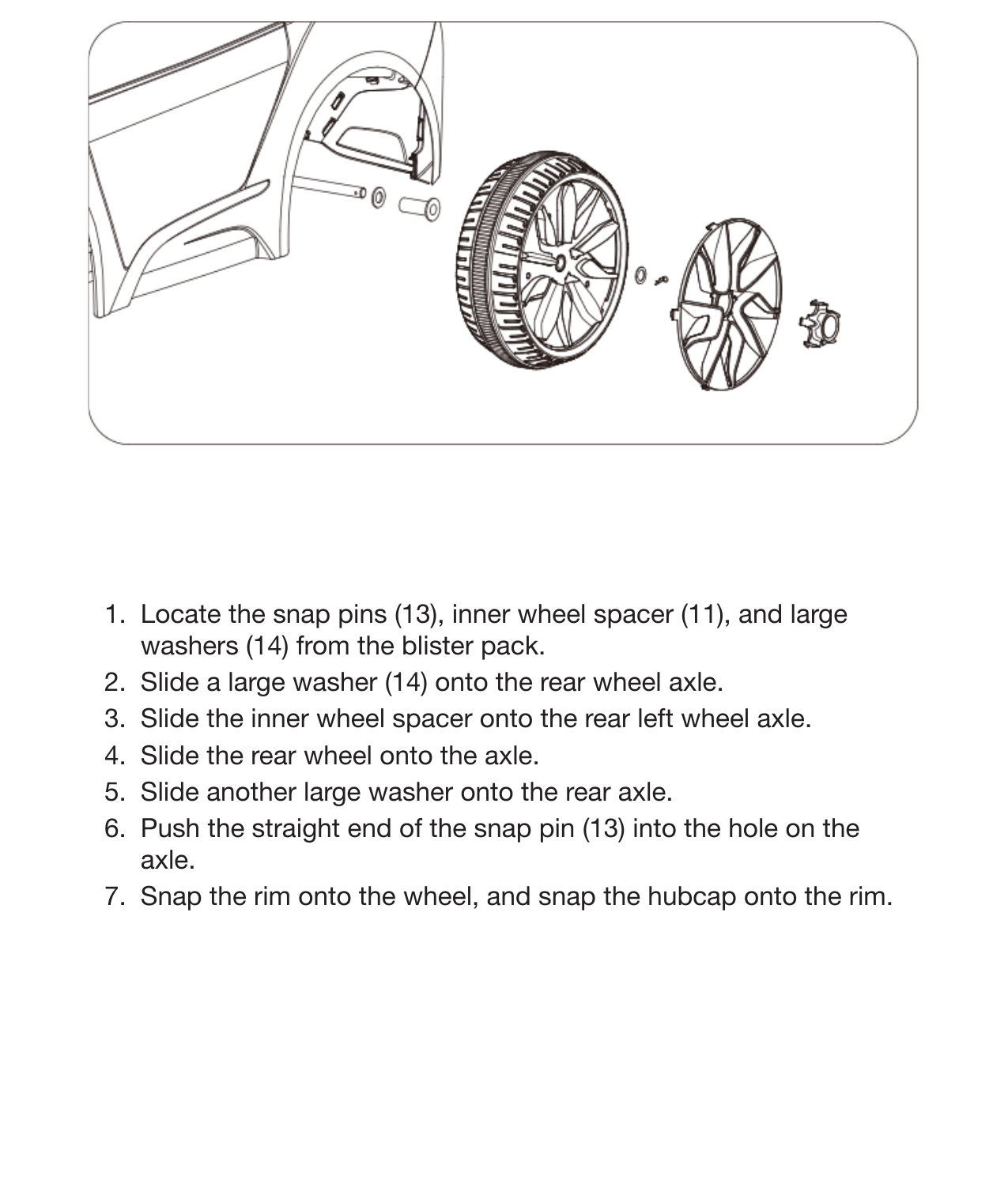 11Assemble the Left Rear Wheel1.  Locate the snap pins (13), inner wheel spacer (11), and large washers (14) from the blister pack.2.  Slide a large washer (14) onto the rear wheel axle.3.  Slide the inner wheel spacer onto the rear left wheel axle.4.  Slide the rear wheel onto the axle.5.  Slide another large washer onto the rear axle.6.  Push the straight end of the snap pin (13) into the hole on the axle.7.  Snap the rim onto the wheel, and snap the hubcap onto the rim.