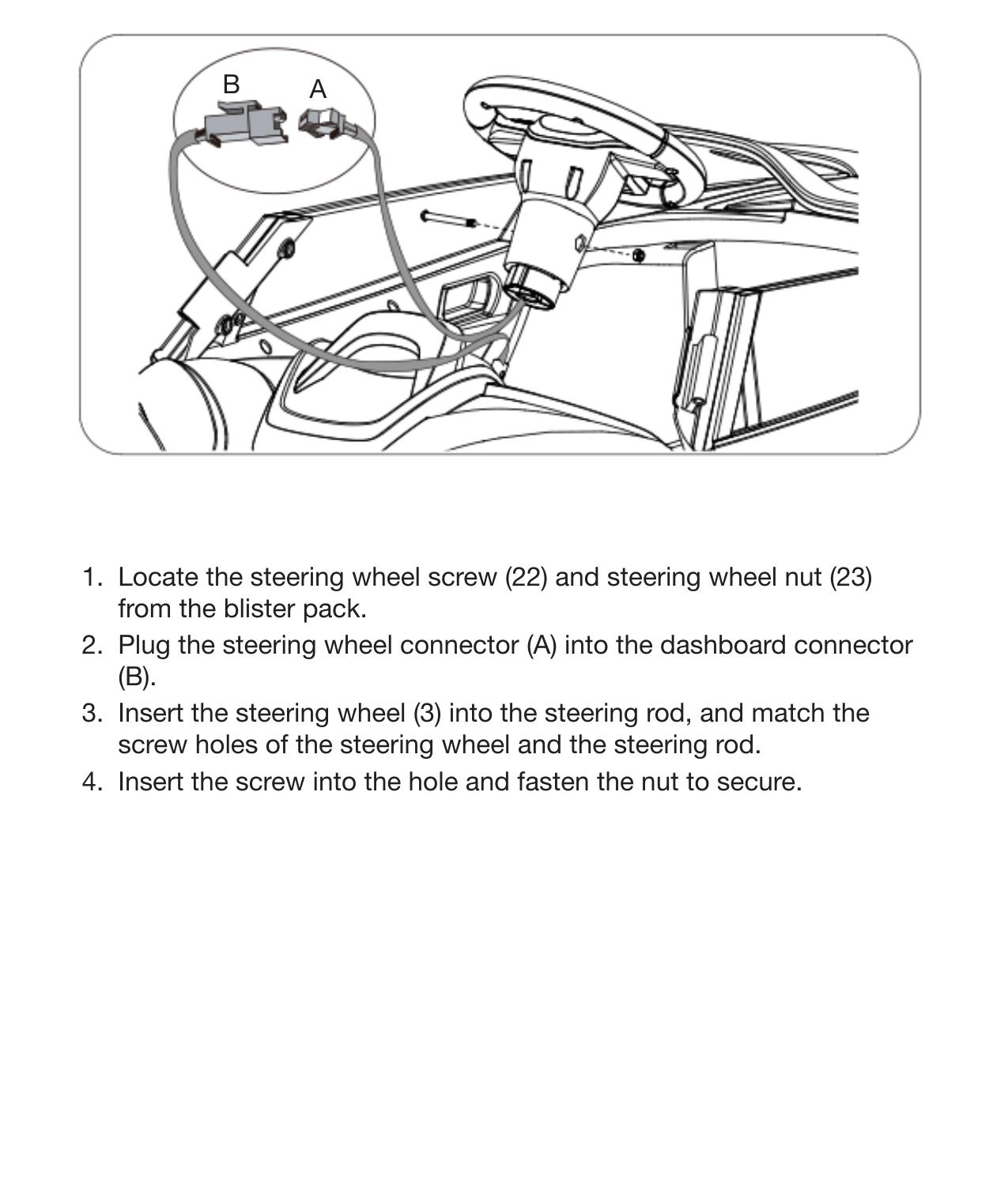 13Attach the Steering Wheel1.  Locate the steering wheel screw (22) and steering wheel nut (23) from the blister pack. 2.  Plug the steering wheel connector (A) into the dashboard connector (B). 3.  Insert the steering wheel (3) into the steering rod, and match the screw holes of the steering wheel and the steering rod. 4.  Insert the screw into the hole and fasten the nut to secure.AB