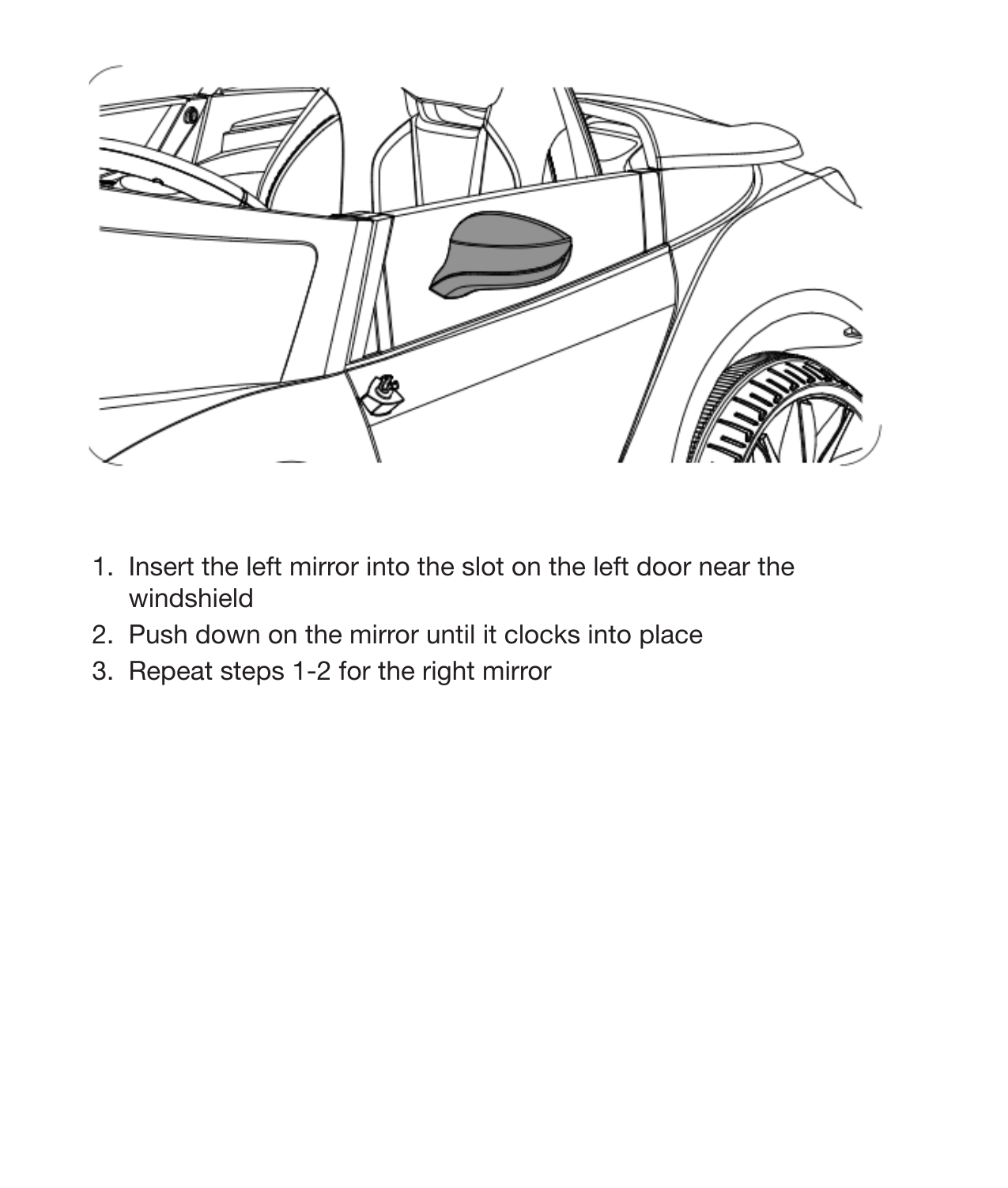 14 Attach the Mirrors1.  Insert the left mirror into the slot on the left door near the windshield2.  Push down on the mirror until it clocks into place3.  Repeat steps 1-2 for the right mirror