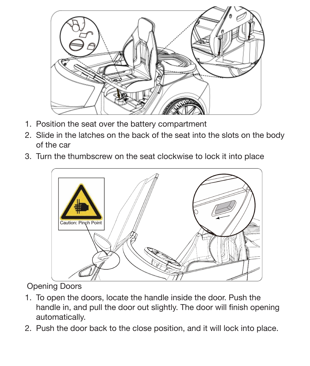 15Attach the Seat1.  Position the seat over the battery compartment 2.  Slide in the latches on the back of the seat into the slots on the body of the car 3.  Turn the thumbscrew on the seat clockwise to lock it into placeOpening Doors1.  To open the doors, locate the handle inside the door. Push the handle in, and pull the door out slightly. The door will nish opening automatically. 2.  Push the door back to the close position, and it will lock into place.Caution: Pinch Point