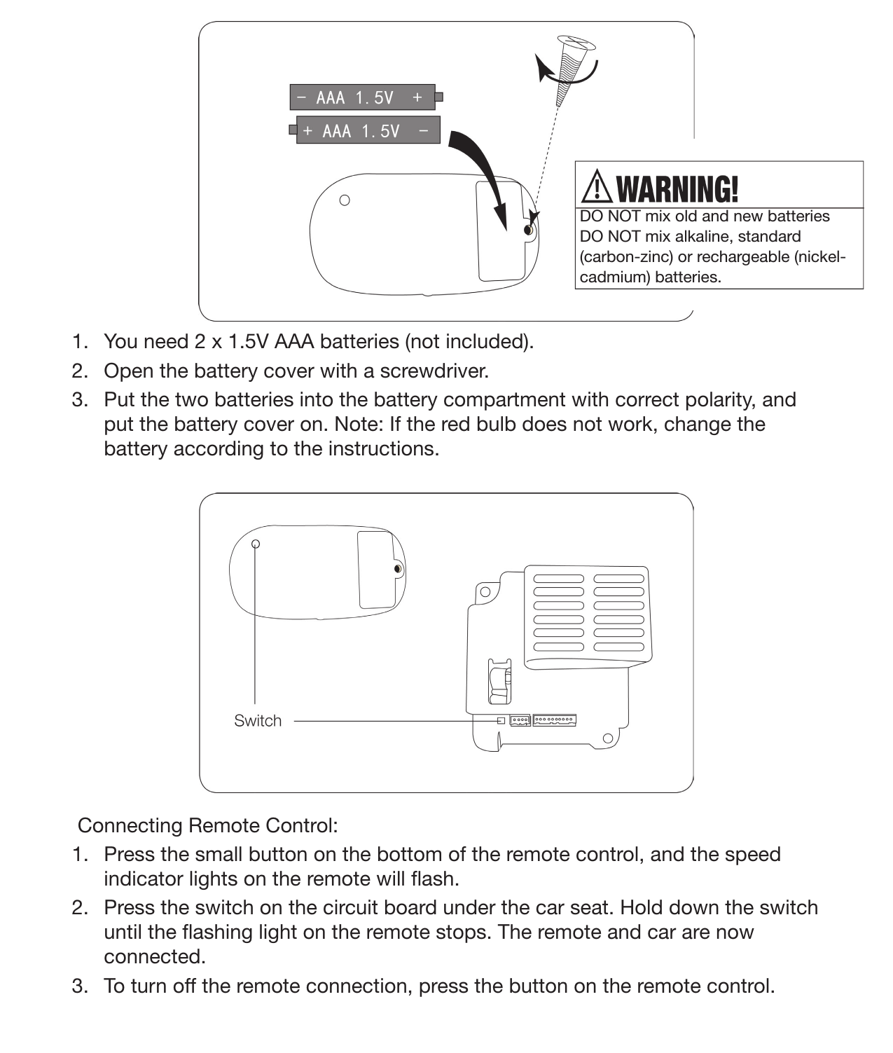 18 Remote Operating Instructions1.  You need 2 x 1.5V AAA batteries (not included).2.  Open the battery cover with a screwdriver.3.  Put the two batteries into the battery compartment with correct polarity, and put the battery cover on. Note: If the red bulb does not work, change the battery according to the instructions.Connecting Remote Control:1.  Press the small button on the bottom of the remote control, and the speed indicator lights on the remote will ash.2.  Press the switch on the circuit board under the car seat. Hold down the switch until the ashing light on the remote stops. The remote and car are now connected.3.  To turn off the remote connection, press the button on the remote control.DO NOT mix old and new batteriesDO NOT mix alkaline, standard (carbon-zinc) or rechargeable (nickel-cadmium) batteries. 