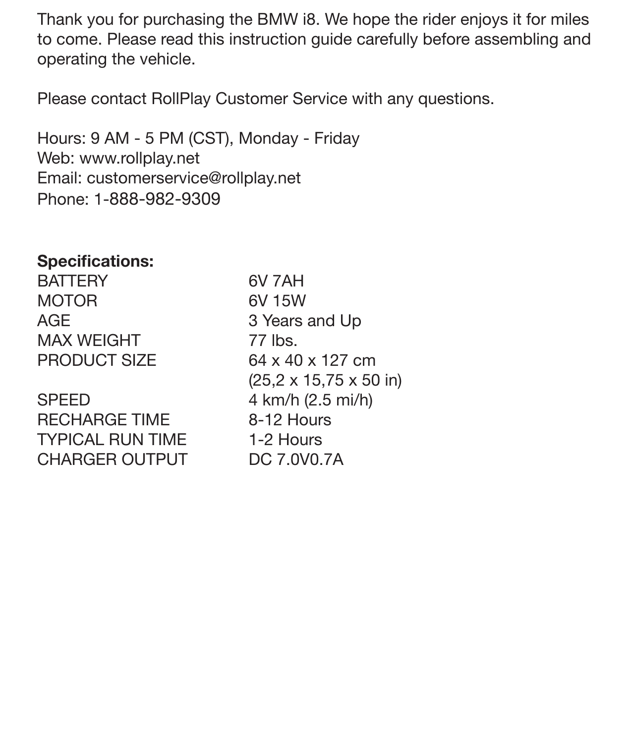 IntroductionThank you for purchasing the BMW i8. We hope the rider enjoys it for miles to come. Please read this instruction guide carefully before assembling and operating the vehicle. Please contact RollPlay Customer Service with any questions.Hours: 9 AM - 5 PM (CST), Monday - Friday Web: www.rollplay.netEmail: customerservice@rollplay.netPhone: 1-888-982-9309Speciﬁcations:BATTERYMOTORAGEMAX WEIGHTPRODUCT SIZESPEEDRECHARGE TIMETYPICAL RUN TIMECHARGER OUTPUT6V 7AH6V 15W3 Years and Up77 lbs. 64 x 40 x 127 cm (25,2 x 15,75 x 50 in) 4 km/h (2.5 mi/h)8-12 Hours1-2 HoursDC 7.0V0.7A