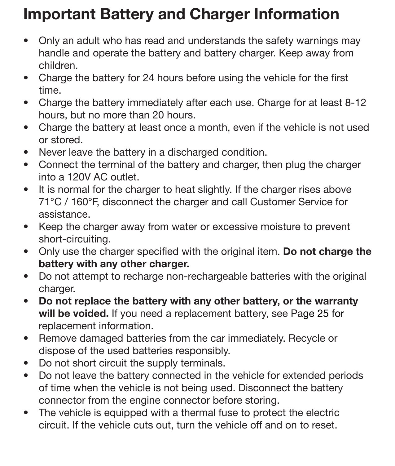 20 MaintenanceImportant Battery and Charger Information•  Only an adult who has read and understands the safety warnings may handle and operate the battery and battery charger. Keep away from children. •  Charge the battery for 24 hours before using the vehicle for the rst time.•  Charge the battery immediately after each use. Charge for at least 8-12 hours, but no more than 20 hours. •  Charge the battery at least once a month, even if the vehicle is not used or stored.•  Never leave the battery in a discharged condition.•  Connect the terminal of the battery and charger, then plug the charger into a 120V AC outlet.•  It is normal for the charger to heat slightly. If the charger rises above 71°C / 160°F, disconnect the charger and call Customer Service for assistance. •  Keep the charger away from water or excessive moisture to prevent short-circuiting. •  Only use the charger specied with the original item. Do not charge the battery with any other charger.•  Do not attempt to recharge non-rechargeable batteries with the original charger. •  Do not replace the battery with any other battery, or the warranty will be voided. If you need a replacement battery, see Page 25 for replacement information.•  Remove damaged batteries from the car immediately. Recycle or dispose of the used batteries responsibly. •  Do not short circuit the supply terminals.•  Do not leave the battery connected in the vehicle for extended periods of time when the vehicle is not being used. Disconnect the battery connector from the engine connector before storing. •  The vehicle is equipped with a thermal fuse to protect the electric circuit. If the vehicle cuts out, turn the vehicle off and on to reset. 
