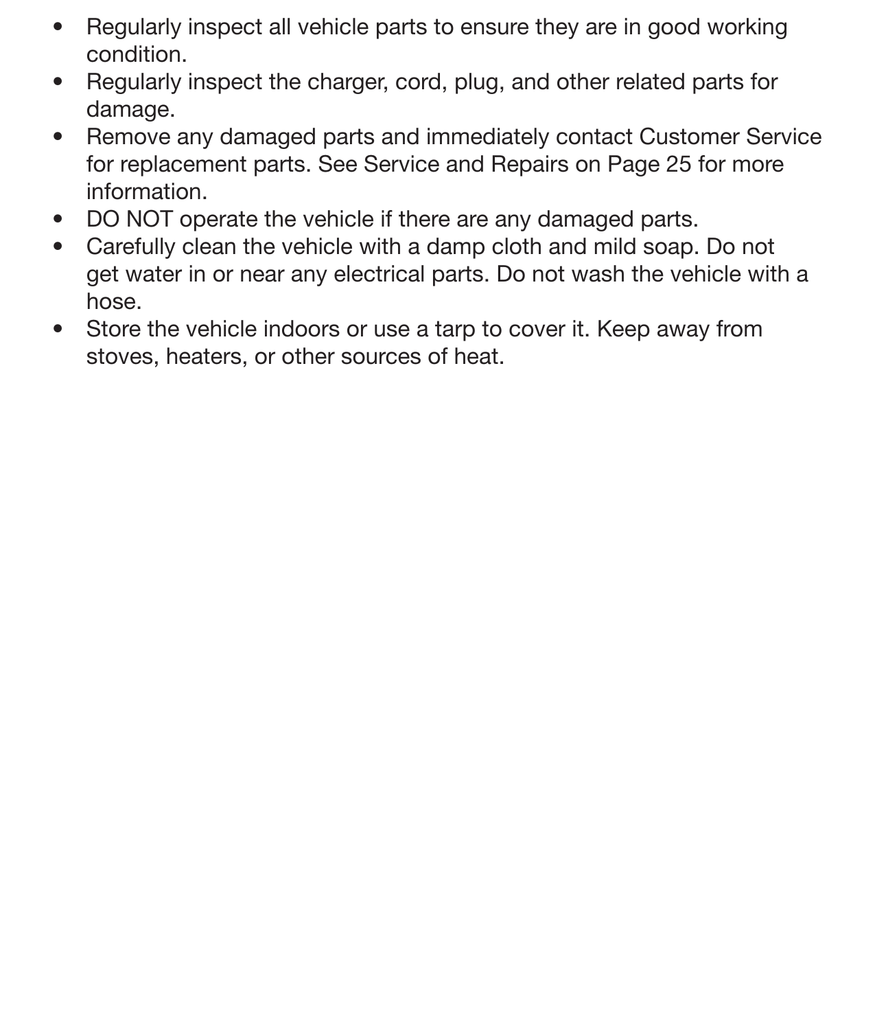 21General Care•  Regularly inspect all vehicle parts to ensure they are in good working condition. •  Regularly inspect the charger, cord, plug, and other related parts for damage. •  Remove any damaged parts and immediately contact Customer Service for replacement parts. See Service and Repairs on Page 25 for more information. •  DO NOT operate the vehicle if there are any damaged parts. •  Carefully clean the vehicle with a damp cloth and mild soap. Do not get water in or near any electrical parts. Do not wash the vehicle with a hose. •  Store the vehicle indoors or use a tarp to cover it. Keep away from stoves, heaters, or other sources of heat.          