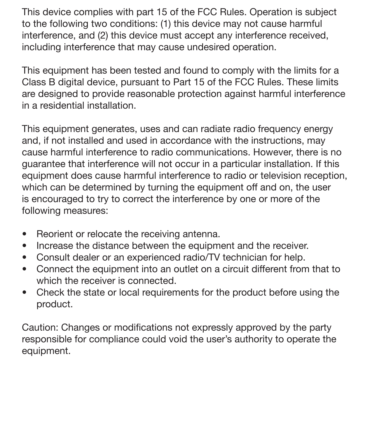 24 FCC InformationThis device complies with part 15 of the FCC Rules. Operation is subject to the following two conditions: (1) this device may not cause harmful interference, and (2) this device must accept any interference received, including interference that may cause undesired operation. This equipment has been tested and found to comply with the limits for a Class B digital device, pursuant to Part 15 of the FCC Rules. These limits are designed to provide reasonable protection against harmful interference in a residential installation.This equipment generates, uses and can radiate radio frequency energy and, if not installed and used in accordance with the instructions, may cause harmful interference to radio communications. However, there is no guarantee that interference will not occur in a particular installation. If this equipment does cause harmful interference to radio or television reception, which can be determined by turning the equipment off and on, the user is encouraged to try to correct the interference by one or more of the following measures: •  Reorient or relocate the receiving antenna.•  Increase the distance between the equipment and the receiver. •  Consult dealer or an experienced radio/TV technician for help.•  Connect the equipment into an outlet on a circuit different from that to which the receiver is connected.•  Check the state or local requirements for the product before using the product.Caution: Changes or modications not expressly approved by the party responsible for compliance could void the user’s authority to operate the equipment. 