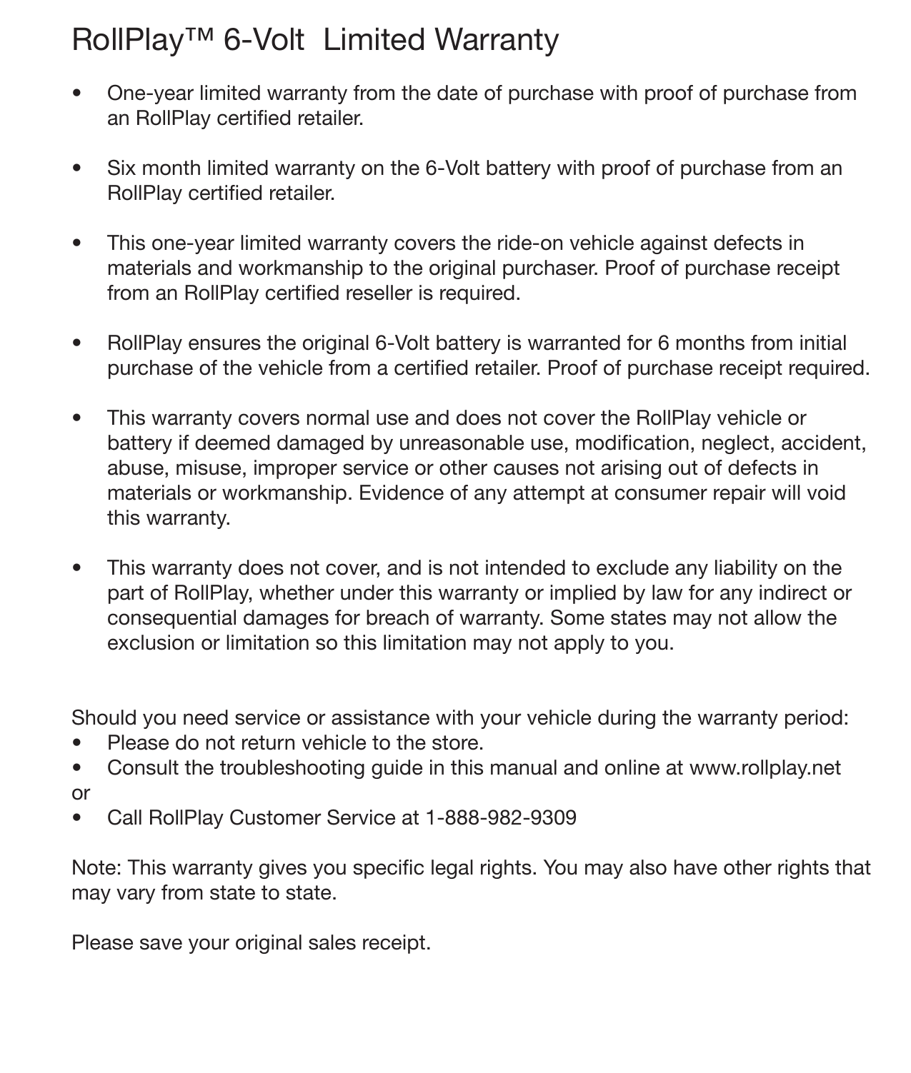 26 WarrantyRollPlay™ 6-Volt  Limited Warranty •  One-year limited warranty from the date of purchase with proof of purchase from an RollPlay certied retailer.•  Six month limited warranty on the 6-Volt battery with proof of purchase from an RollPlay certied retailer.  •  This one-year limited warranty covers the ride-on vehicle against defects in materials and workmanship to the original purchaser. Proof of purchase receipt from an RollPlay certied reseller is required.•  RollPlay ensures the original 6-Volt battery is warranted for 6 months from initial purchase of the vehicle from a certied retailer. Proof of purchase receipt required. •  This warranty covers normal use and does not cover the RollPlay vehicle or battery if deemed damaged by unreasonable use, modication, neglect, accident, abuse, misuse, improper service or other causes not arising out of defects in materials or workmanship. Evidence of any attempt at consumer repair will void this warranty. •  This warranty does not cover, and is not intended to exclude any liability on the part of RollPlay, whether under this warranty or implied by law for any indirect or consequential damages for breach of warranty. Some states may not allow the exclusion or limitation so this limitation may not apply to you.  Should you need service or assistance with your vehicle during the warranty period:•  Please do not return vehicle to the store.•  Consult the troubleshooting guide in this manual and online at www.rollplay.netor•  Call RollPlay Customer Service at 1-888-982-9309 Note: This warranty gives you specic legal rights. You may also have other rights that may vary from state to state. Please save your original sales receipt.