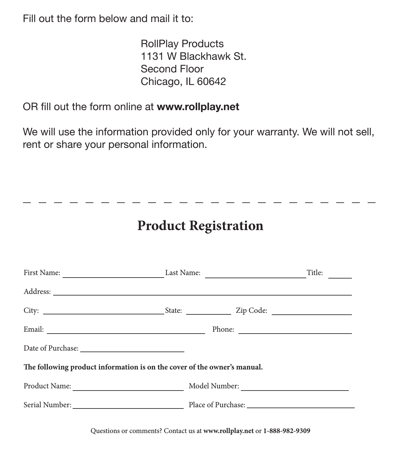 28 Product RegistrationFill out the form below and mail it to:       RollPlay Products     1131 W Blackhawk St.     Second Floor     Chicago, IL 60642OR ll out the form online at www.rollplay.netWe will use the information provided only for your warranty. We will not sell, rent or share your personal information. First Name:     Last Name:     Title:Address: City:       State:   Zip Code:Email:         Phone:Date of Purchase: e following product information is on the cover of the owner’s manual.  Product Name:     Model Number:     Serial Number:     Place of Purchase:          Product RegistrationQuestions or comments? Contact us at www.rollplay.net or 1-888-982-9309