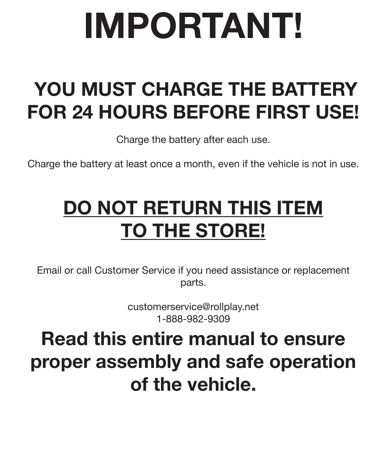 IMPORTANT! YOU MUST CHARGE THE BATTERY FOR 24 HOURS BEFORE FIRST USE!Charge the battery after each use. Charge the battery at least once a month, even if the vehicle is not in use. DO NOT RETURN THIS ITEM TO THE STORE!Email or call Customer Service if you need assistance or replacement parts. customerservice@rollplay.net1-888-982-9309Read this entire manual to ensure proper assembly and safe operation of the vehicle.