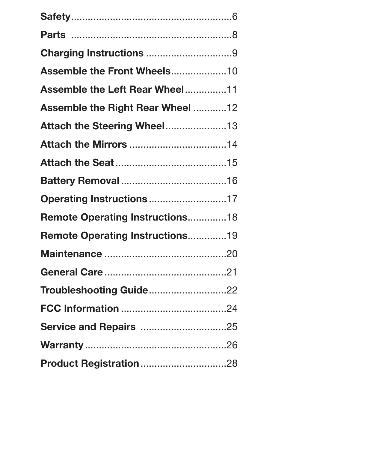 5Table of ContentsSafety ..........................................................6Parts  ..........................................................8Charging Instructions ...............................9Assemble the Front Wheels .................... 10Assemble the Left Rear Wheel ...............11Assemble the Right Rear Wheel ............12Attach the Steering Wheel ......................13Attach the Mirrors ...................................14Attach the Seat ........................................15Battery Removal ......................................16Operating Instructions ............................17Remote Operating Instructions ..............18Remote Operating Instructions ..............19Maintenance ............................................20General Care ............................................21Troubleshooting Guide ............................22FCC Information ......................................24Service and Repairs  ...............................25Warranty ...................................................26Product Registration ...............................28