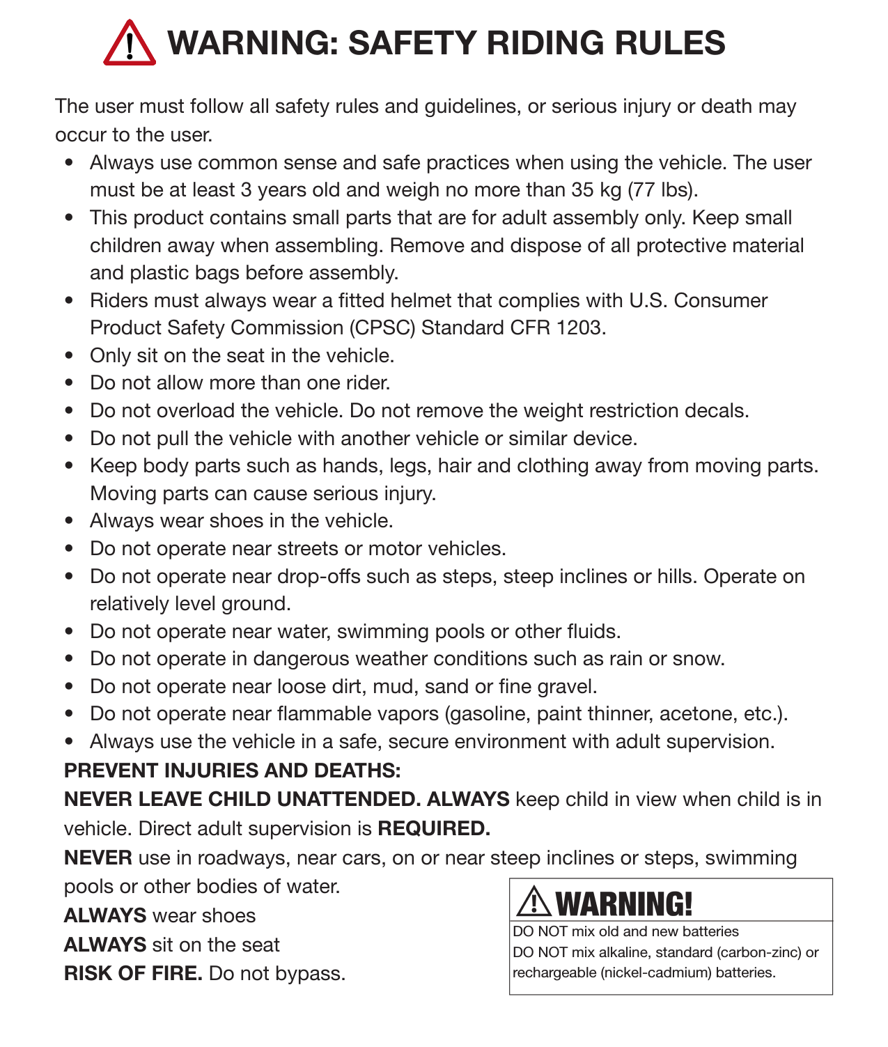 6SafetyWARNING: SAFETY RIDING RULESThe user must follow all safety rules and guidelines, or serious injury or death may occur to the user. •  Always use common sense and safe practices when using the vehicle. The user must be at least 3 years old and weigh no more than 35 kg (77 lbs). •  This product contains small parts that are for adult assembly only. Keep small children away when assembling. Remove and dispose of all protective material and plastic bags before assembly. •  Riders must always wear a tted helmet that complies with U.S. Consumer Product Safety Commission (CPSC) Standard CFR 1203. •  Only sit on the seat in the vehicle.•  Do not allow more than one rider. •  Do not overload the vehicle. Do not remove the weight restriction decals.•  Do not pull the vehicle with another vehicle or similar device.•  Keep body parts such as hands, legs, hair and clothing away from moving parts. Moving parts can cause serious injury. •  Always wear shoes in the vehicle. •  Do not operate near streets or motor vehicles.•  Do not operate near drop-offs such as steps, steep inclines or hills. Operate on relatively level ground. •  Do not operate near water, swimming pools or other uids.•  Do not operate in dangerous weather conditions such as rain or snow.•  Do not operate near loose dirt, mud, sand or ne gravel. •  Do not operate near ammable vapors (gasoline, paint thinner, acetone, etc.).•  Always use the vehicle in a safe, secure environment with adult supervision. PREVENT INJURIES AND DEATHS:NEVER LEAVE CHILD UNATTENDED. ALWAYS keep child in view when child is in vehicle. Direct adult supervision is REQUIRED. NEVER use in roadways, near cars, on or near steep inclines or steps, swimming pools or other bodies of water. ALWAYS wear shoesALWAYS sit on the seatRISK OF FIRE. Do not bypass.DO NOT mix old and new batteriesDO NOT mix alkaline, standard (carbon-zinc) or rechargeable (nickel-cadmium) batteries. 