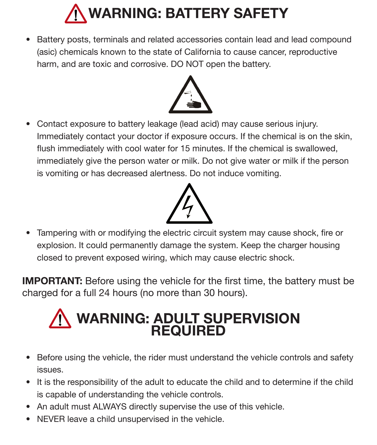 7Safety (Continued)WARNING: BATTERY SAFETY•  Battery posts, terminals and related accessories contain lead and lead compound (asic) chemicals known to the state of California to cause cancer, reproductive harm, and are toxic and corrosive. DO NOT open the battery. •  Contact exposure to battery leakage (lead acid) may cause serious injury. Immediately contact your doctor if exposure occurs. If the chemical is on the skin, ush immediately with cool water for 15 minutes. If the chemical is swallowed, immediately give the person water or milk. Do not give water or milk if the person is vomiting or has decreased alertness. Do not induce vomiting. •  Tampering with or modifying the electric circuit system may cause shock, re or explosion. It could permanently damage the system. Keep the charger housing closed to prevent exposed wiring, which may cause electric shock.IMPORTANT: Before using the vehicle for the rst time, the battery must be charged for a full 24 hours (no more than 30 hours). WARNING: ADULT SUPERVISION REQUIRED•  Before using the vehicle, the rider must understand the vehicle controls and safety issues. •  It is the responsibility of the adult to educate the child and to determine if the child is capable of understanding the vehicle controls. •  An adult must ALWAYS directly supervise the use of this vehicle. •  NEVER leave a child unsupervised in the vehicle.