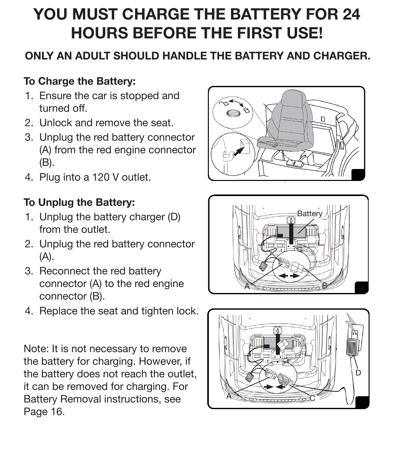 9Charging InstructionsONLY AN ADULT SHOULD HANDLE THE BATTERY AND CHARGER.To Charge the Battery:1.  Ensure the car is stopped and turned off. 2.  Unlock and remove the seat.3.  Unplug the red battery connector (A) from the red engine connector (B).4.  Plug into a 120 V outlet. To Unplug the Battery: 1.  Unplug the battery charger (D) from the outlet. 2.  Unplug the red battery connector (A).3.  Reconnect the red battery connector (A) to the red engine connector (B). 4.  Replace the seat and tighten lock. Note: It is not necessary to remove the battery for charging. However, if the battery does not reach the outlet, it can be removed for charging. For Battery Removal instructions, see Page 16.ACBatteryABDYOU MUST CHARGE THE BATTERY FOR 24 HOURS BEFORE THE FIRST USE!