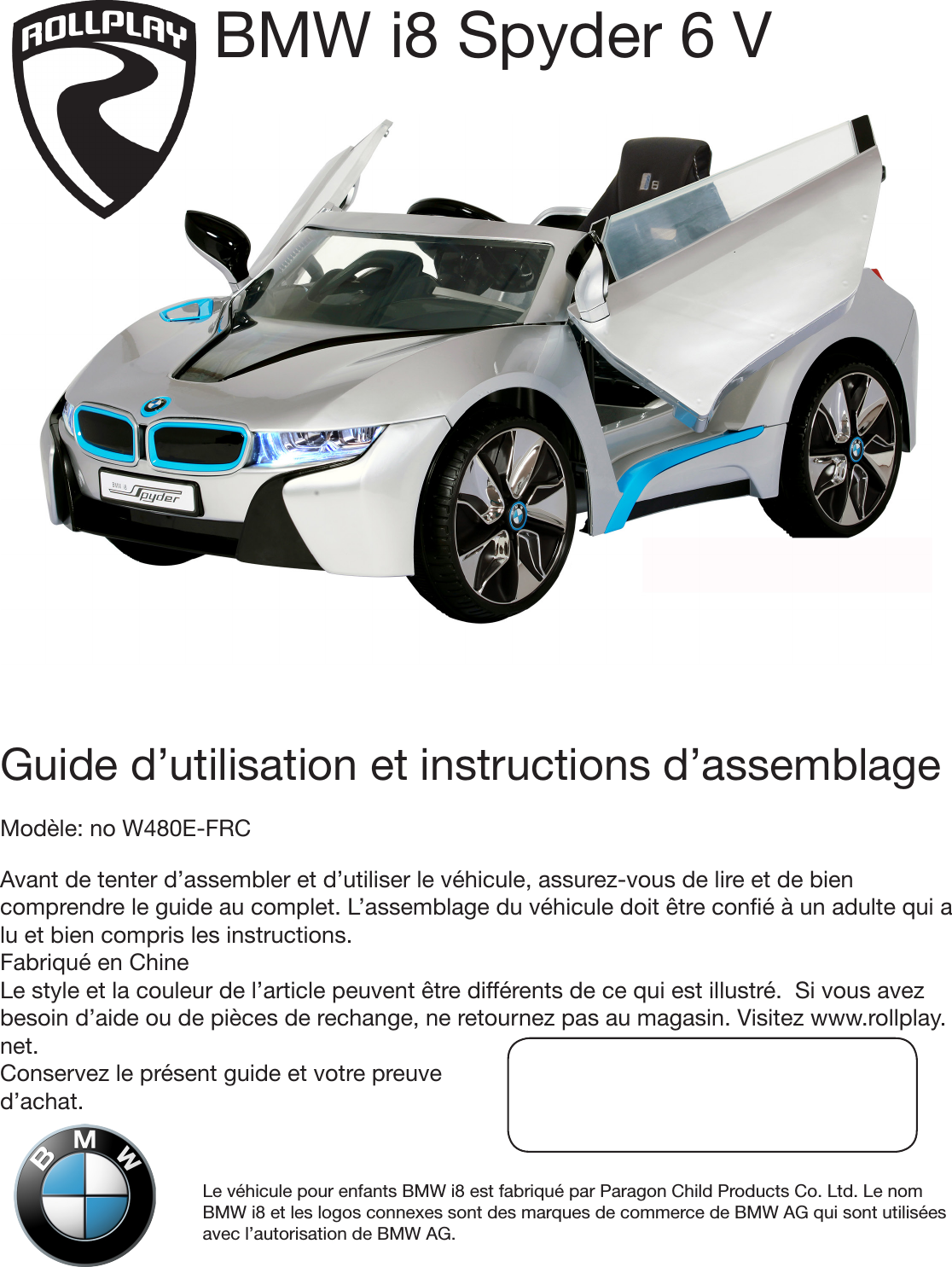 Le véhicule pour enfants BMW i8 est fabriqué par Paragon Child Products Co. Ltd. Le nom BMW i8 et les logos connexes sont des marques de commerce de BMW AG qui sont utilisées avec l’autorisation de BMW AG.Guide d’utilisation et instructions d’assemblageModèle: no W480E-FRCAvant de tenter d’assembler et d’utiliser le véhicule, assurez-vous de lire et de bien comprendre le guide au complet. L’assemblage du véhicule doit être coné à un adulte qui a lu et bien compris les instructions. Fabriqué en ChineLe style et la couleur de l’article peuvent être différents de ce qui est illustré.  Si vous avez besoin d’aide ou de pièces de rechange, ne retournez pas au magasin. Visitez www.rollplay.net.Conservez le présent guide et votre preuve d’achat. BMW i8 Spyder 6 V 