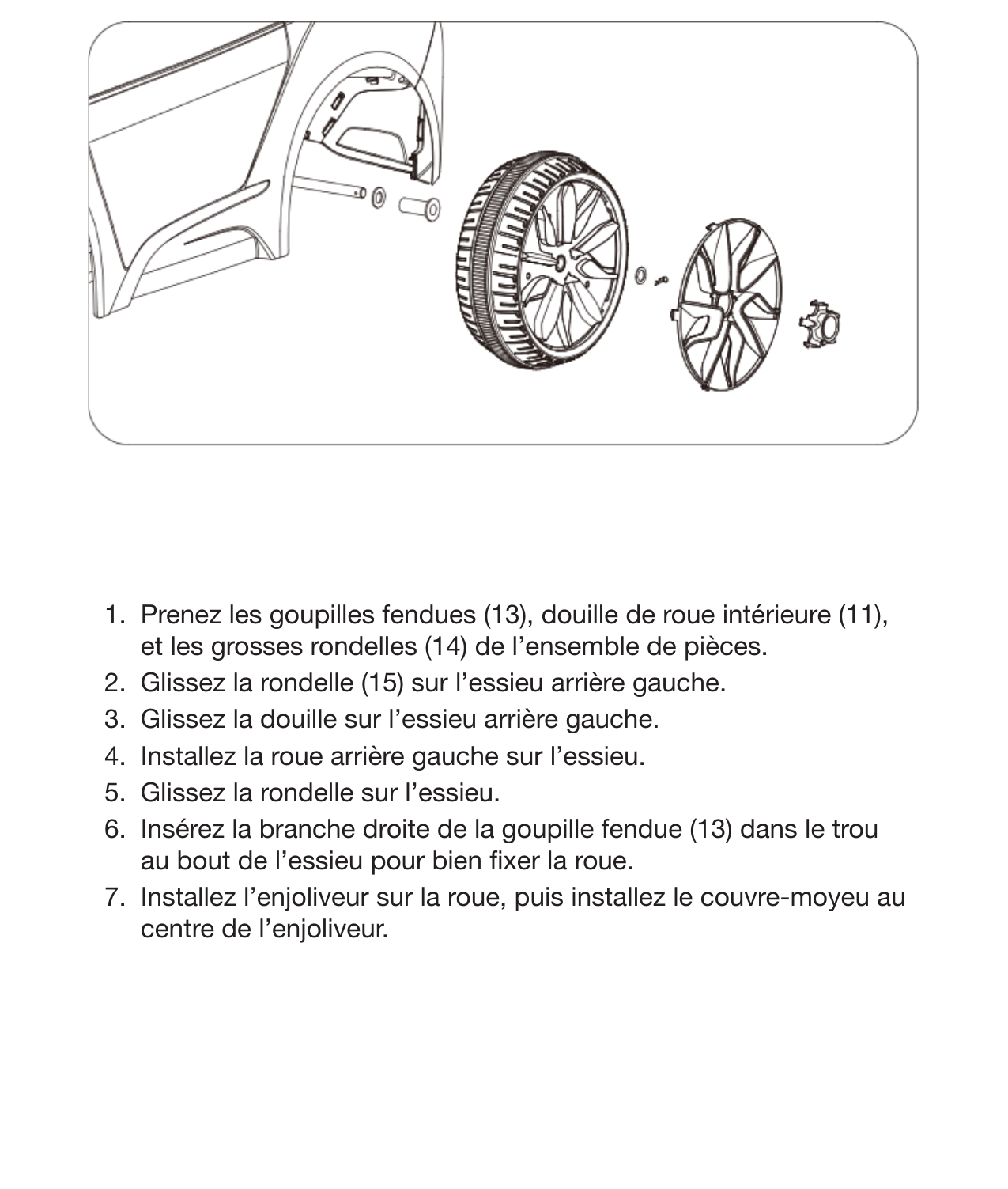 11Installation de la roue arrière gauche 1.  Prenez les goupilles fendues (13), douille de roue intérieure (11), et les grosses rondelles (14) de l’ensemble de pièces.2.  Glissez la rondelle (15) sur l’essieu arrière gauche.3.  Glissez la douille sur l’essieu arrière gauche.4.  Installez la roue arrière gauche sur l’essieu.5.  Glissez la rondelle sur l’essieu. 6.  Insérez la branche droite de la goupille fendue (13) dans le trou au bout de l’essieu pour bien xer la roue. 7.  Installez l’enjoliveur sur la roue, puis installez le couvre-moyeu au centre de l’enjoliveur. 