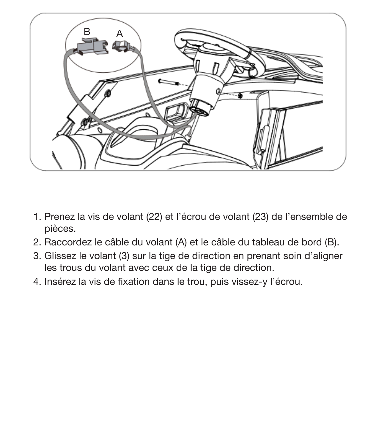 13Installation du volant 1. Prenez la vis de volant (22) et l’écrou de volant (23) de l’ensemble de pièces. 2. Raccordez le câble du volant (A) et le câble du tableau de bord (B). 3. Glissez le volant (3) sur la tige de direction en prenant soin d’aligner les trous du volant avec ceux de la tige de direction.4. Insérez la vis de xation dans le trou, puis vissez-y l’écrou.AB