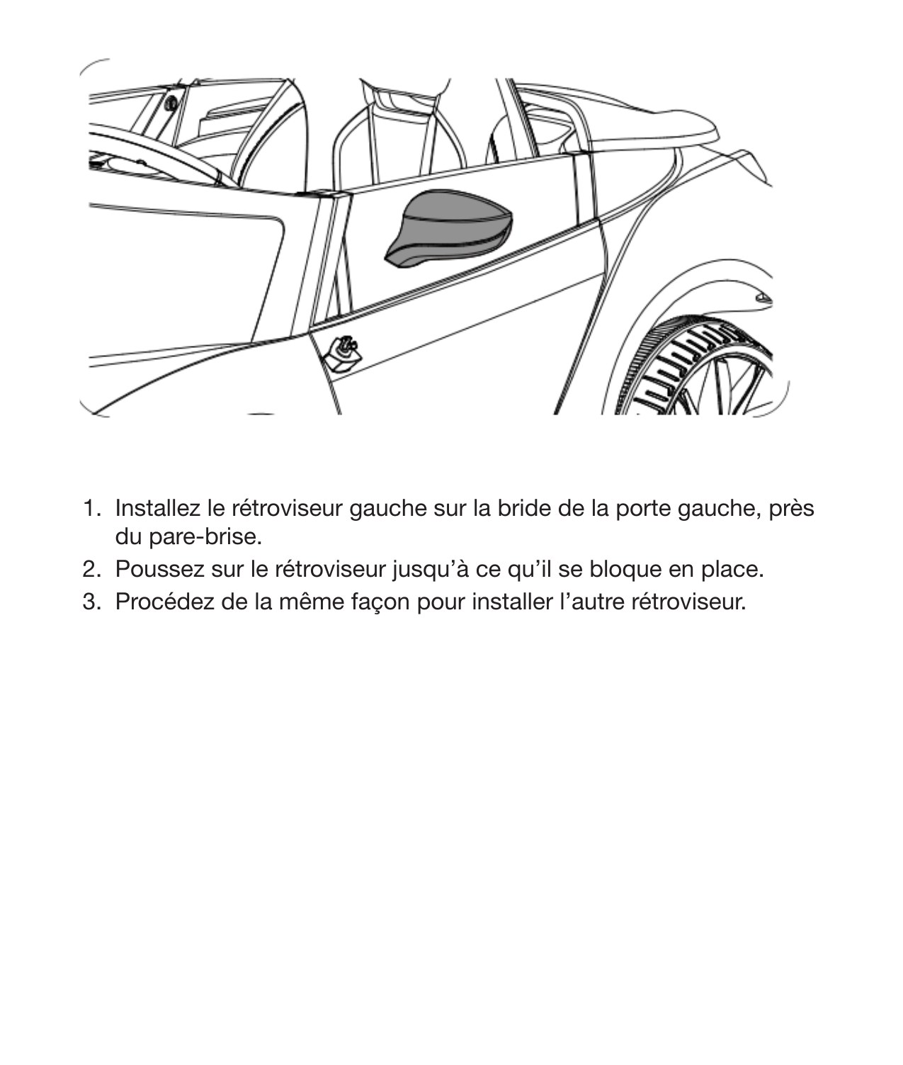 14 Installation des rétroviseurs1.  Installez le rétroviseur gauche sur la bride de la porte gauche, près du pare-brise. 2.  Poussez sur le rétroviseur jusqu’à ce qu’il se bloque en place. 3.  Procédez de la même façon pour installer l’autre rétroviseur. 