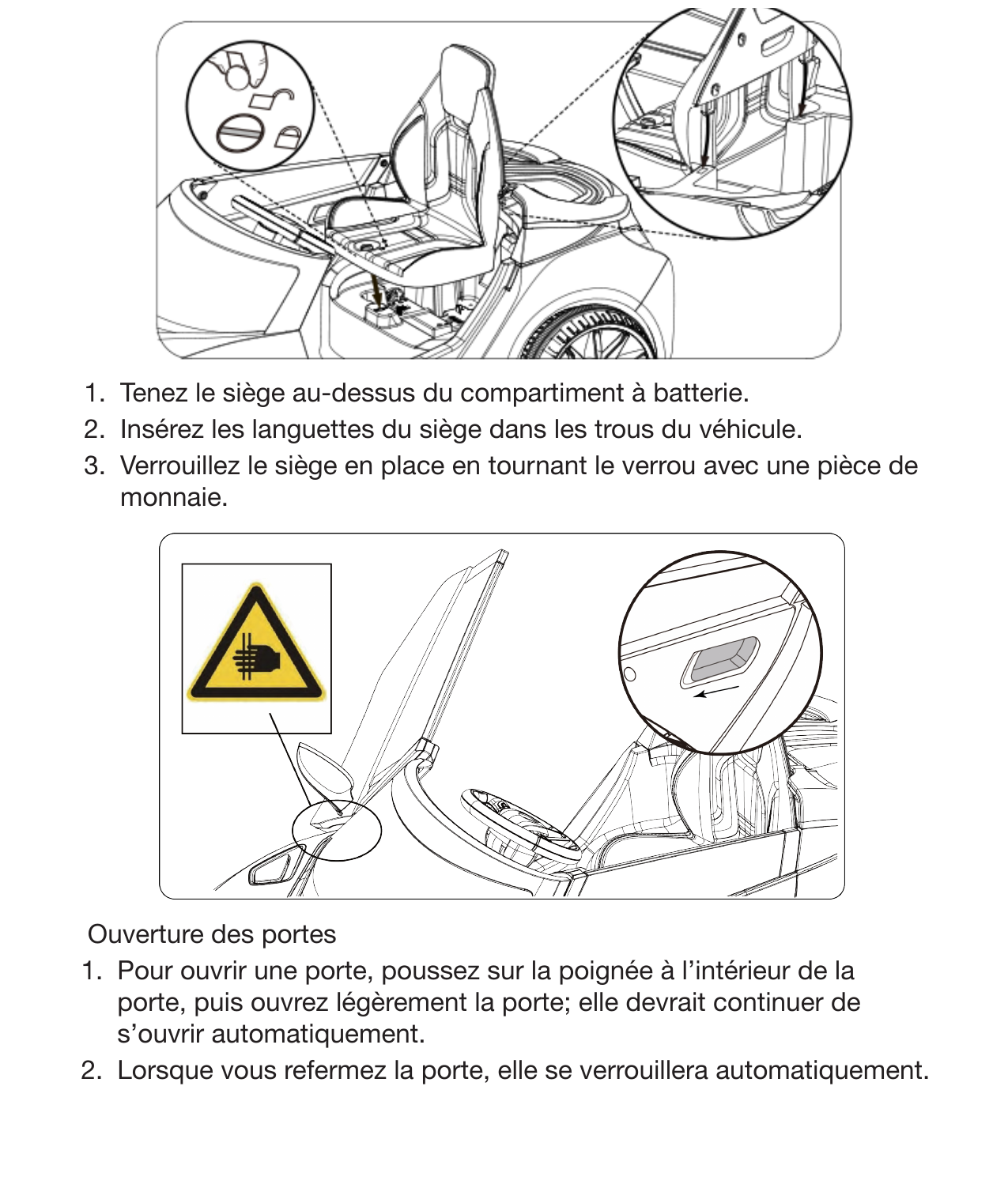 15Installation du siège 1.  Tenez le siège au-dessus du compartiment à batterie. 2.  Insérez les languettes du siège dans les trous du véhicule. 3.  Verrouillez le siège en place en tournant le verrou avec une pièce de monnaie.Ouverture des portes1.  Pour ouvrir une porte, poussez sur la poignée à l’intérieur de la porte, puis ouvrez légèrement la porte; elle devrait continuer de s’ouvrir automatiquement. 2.  Lorsque vous refermez la porte, elle se verrouillera automatiquement.