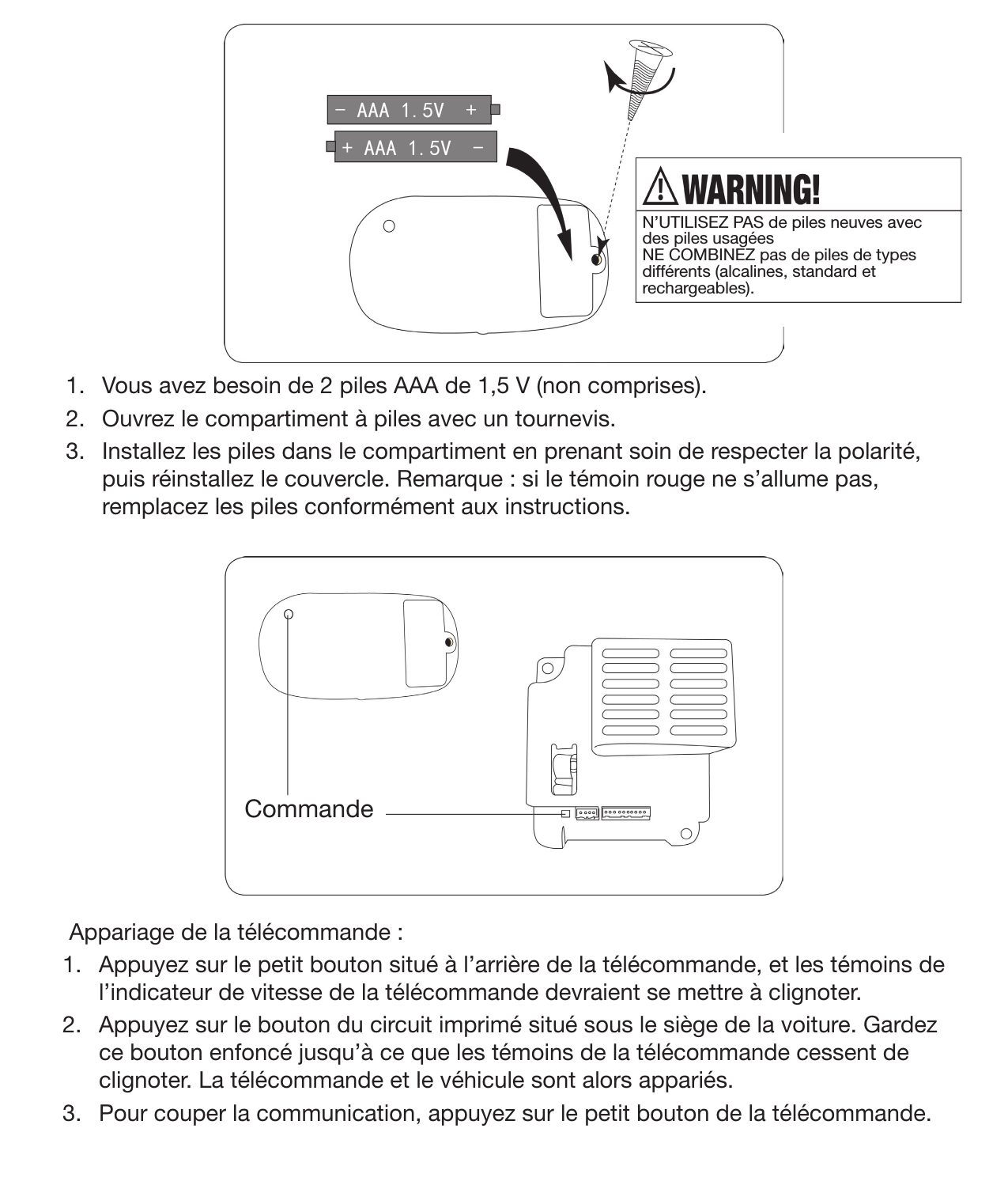 18Instructions de commande à distance1.  Vous avez besoin de 2 piles AAA de 1,5 V (non comprises).  2.  Ouvrez le compartiment à piles avec un tournevis.  3.  Installez les piles dans le compartiment en prenant soin de respecter la polarité, puis réinstallez le couvercle. Remarque : si le témoin rouge ne s’allume pas, remplacez les piles conformément aux instructions.  Appariage de la télécommande :1.  Appuyez sur le petit bouton situé à l’arrière de la télécommande, et les témoins de l’indicateur de vitesse de la télécommande devraient se mettre à clignoter.2.  Appuyez sur le bouton du circuit imprimé situé sous le siège de la voiture. Gardez ce bouton enfoncé jusqu’à ce que les témoins de la télécommande cessent de clignoter. La télécommande et le véhicule sont alors appariés.3.  Pour couper la communication, appuyez sur le petit bouton de la télécommande. CommandeN’UTILISEZ PAS de piles neuves avec des piles usagées NE COMBINEZ pas de piles de types différents (alcalines, standard et rechargeables).