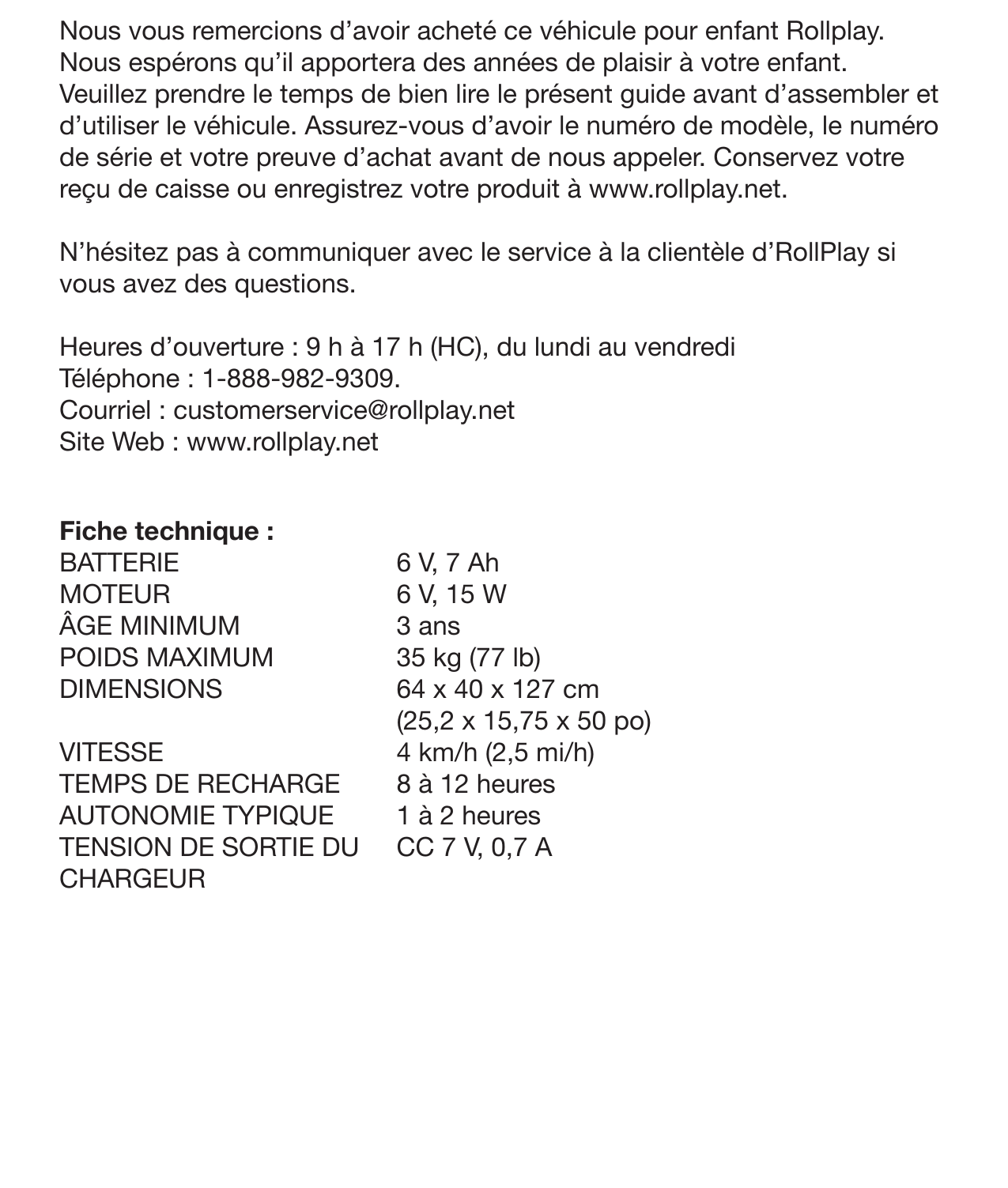 IntroductionNous vous remercions d’avoir acheté ce véhicule pour enfant Rollplay. Nous espérons qu’il apportera des années de plaisir à votre enfant. Veuillez prendre le temps de bien lire le présent guide avant d’assembler et d’utiliser le véhicule. Assurez-vous d’avoir le numéro de modèle, le numéro de série et votre preuve d’achat avant de nous appeler. Conservez votre reçu de caisse ou enregistrez votre produit à www.rollplay.net.N’hésitez pas à communiquer avec le service à la clientèle d’RollPlay si vous avez des questions.  Heures d’ouverture : 9 h à 17 h (HC), du lundi au vendrediTéléphone : 1-888-982-9309.Courriel : customerservice@rollplay.net Site Web : www.rollplay.netFiche technique :BATTERIEMOTEUR  ÂGE MINIMUM POIDS MAXIMUMDIMENSIONSVITESSE TEMPS DE RECHARGE AUTONOMIE TYPIQUE TENSION DE SORTIE DU CHARGEUR 6 V, 7 Ah6 V, 15 W3 ans 35 kg (77 lb) 64 x 40 x 127 cm (25,2 x 15,75 x 50 po) 4 km/h (2,5 mi/h)8 à 12 heures1 à 2 heuresCC 7 V, 0,7 A