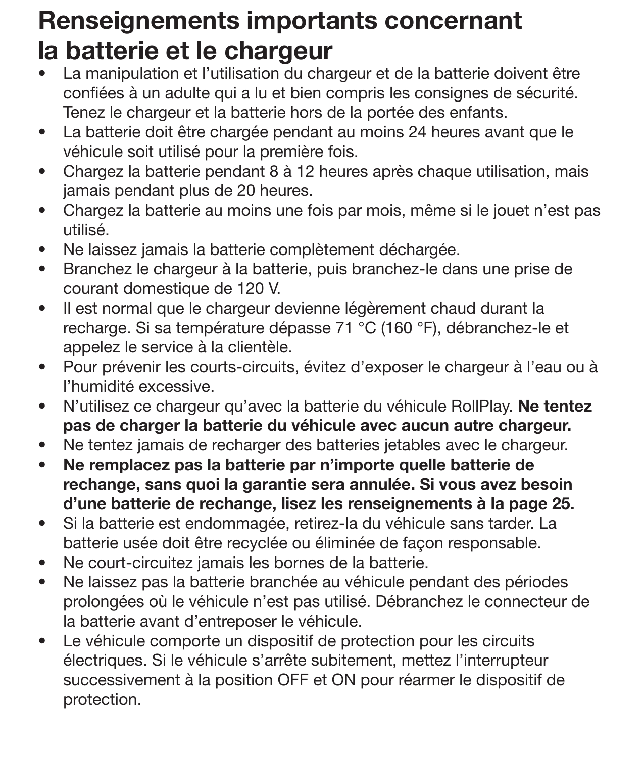 20 EntretienRenseignements importants concernant la batterie et le chargeur •  La manipulation et l’utilisation du chargeur et de la batterie doivent être conées à un adulte qui a lu et bien compris les consignes de sécurité. Tenez le chargeur et la batterie hors de la portée des enfants. •  La batterie doit être chargée pendant au moins 24 heures avant que le véhicule soit utilisé pour la première fois.•  Chargez la batterie pendant 8 à 12 heures après chaque utilisation, mais jamais pendant plus de 20 heures. •  Chargez la batterie au moins une fois par mois, même si le jouet n’est pas utilisé. •  Ne laissez jamais la batterie complètement déchargée. •  Branchez le chargeur à la batterie, puis branchez-le dans une prise de courant domestique de 120 V. •  Il est normal que le chargeur devienne légèrement chaud durant la recharge. Si sa température dépasse 71 °C (160 °F), débranchez-le et appelez le service à la clientèle. •  Pour prévenir les courts-circuits, évitez d’exposer le chargeur à l’eau ou à l’humidité excessive. •  N’utilisez ce chargeur qu’avec la batterie du véhicule RollPlay. Ne tentez pas de charger la batterie du véhicule avec aucun autre chargeur. •  Ne tentez jamais de recharger des batteries jetables avec le chargeur. •  Ne remplacez pas la batterie par n’importe quelle batterie de rechange, sans quoi la garantie sera annulée. Si vous avez besoin d’une batterie de rechange, lisez les renseignements à la page 25. •  Si la batterie est endommagée, retirez-la du véhicule sans tarder. La batterie usée doit être recyclée ou éliminée de façon responsable. •  Ne court-circuitez jamais les bornes de la batterie. •  Ne laissez pas la batterie branchée au véhicule pendant des périodes prolongées où le véhicule n’est pas utilisé. Débranchez le connecteur de la batterie avant d’entreposer le véhicule. •  Le véhicule comporte un dispositif de protection pour les circuits électriques. Si le véhicule s’arrête subitement, mettez l’interrupteur successivement à la position OFF et ON pour réarmer le dispositif de protection. 