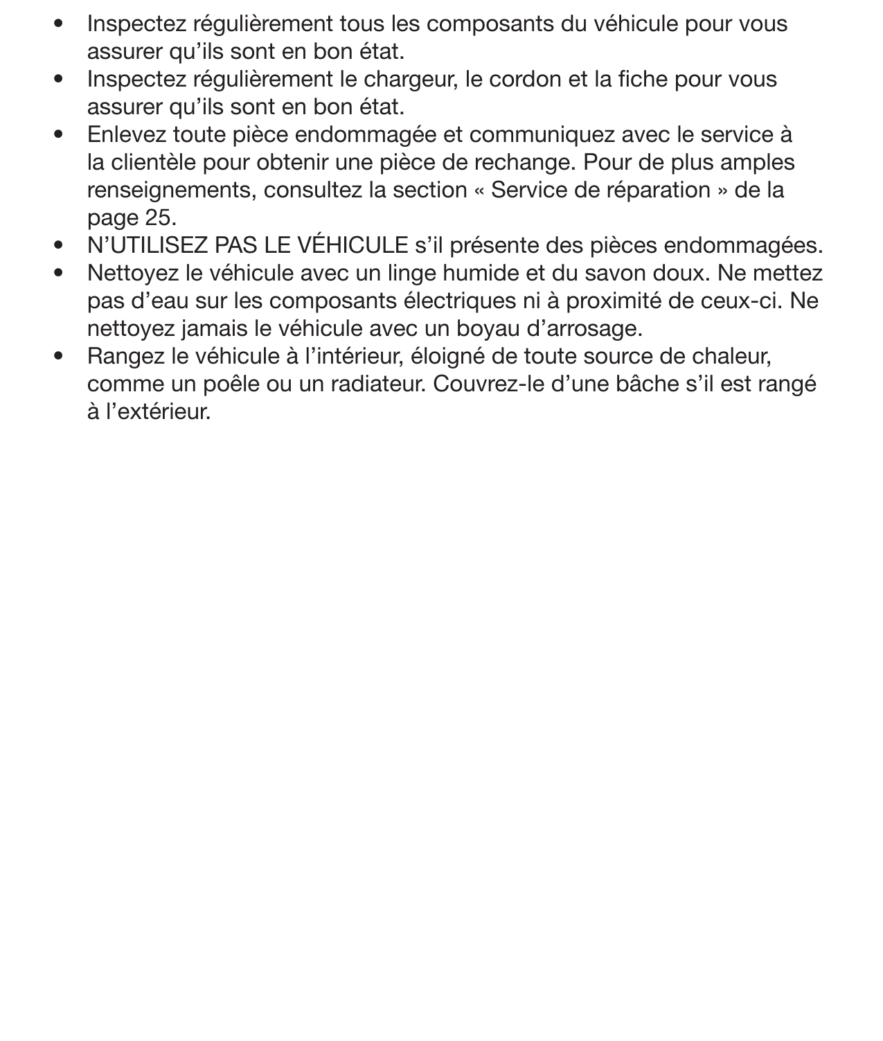 21Entretien général •  Inspectez régulièrement tous les composants du véhicule pour vous assurer qu’ils sont en bon état.•  Inspectez régulièrement le chargeur, le cordon et la che pour vous assurer qu’ils sont en bon état. •  Enlevez toute pièce endommagée et communiquez avec le service à la clientèle pour obtenir une pièce de rechange. Pour de plus amples renseignements, consultez la section « Service de réparation » de la page 25. •  N’UTILISEZ PAS LE VÉHICULE s’il présente des pièces endommagées. •  Nettoyez le véhicule avec un linge humide et du savon doux. Ne mettez pas d’eau sur les composants électriques ni à proximité de ceux-ci. Ne nettoyez jamais le véhicule avec un boyau d’arrosage. •  Rangez le véhicule à l’intérieur, éloigné de toute source de chaleur, comme un poêle ou un radiateur. Couvrez-le d’une bâche s’il est rangé à l’extérieur.        