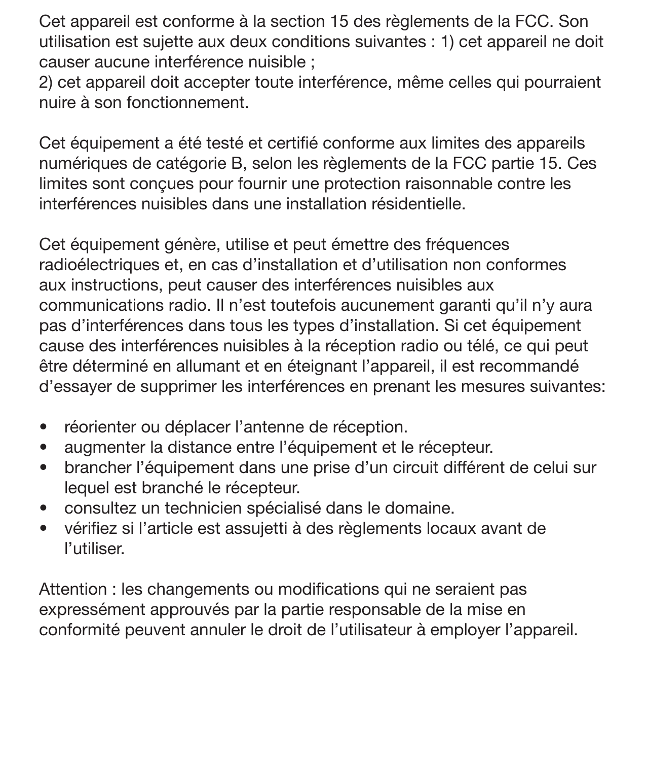 24 InterférencesCet appareil est conforme à la section 15 des règlements de la FCC. Son utilisation est sujette aux deux conditions suivantes : 1) cet appareil ne doit causer aucune interférence nuisible ; 2) cet appareil doit accepter toute interférence, même celles qui pourraient nuire à son fonctionnement.Cet équipement a été testé et certié conforme aux limites des appareils numériques de catégorie B, selon les règlements de la FCC partie 15. Ces limites sont conçues pour fournir une protection raisonnable contre les interférences nuisibles dans une installation résidentielle. Cet équipement génère, utilise et peut émettre des fréquences radioélectriques et, en cas d’installation et d’utilisation non conformes aux instructions, peut causer des interférences nuisibles aux communications radio. Il n’est toutefois aucunement garanti qu’il n’y aura pas d’interférences dans tous les types d’installation. Si cet équipement cause des interférences nuisibles à la réception radio ou télé, ce qui peut être déterminé en allumant et en éteignant l’appareil, il est recommandé d’essayer de supprimer les interférences en prenant les mesures suivantes:•  réorienter ou déplacer l’antenne de réception.•  augmenter la distance entre l’équipement et le récepteur.•  brancher l’équipement dans une prise d’un circuit différent de celui sur lequel est branché le récepteur.•  consultez un technicien spécialisé dans le domaine. •  vériez si l’article est assujetti à des règlements locaux avant de l’utiliser. Attention : les changements ou modications qui ne seraient pas expressément approuvés par la partie responsable de la mise en conformité peuvent annuler le droit de l’utilisateur à employer l’appareil.