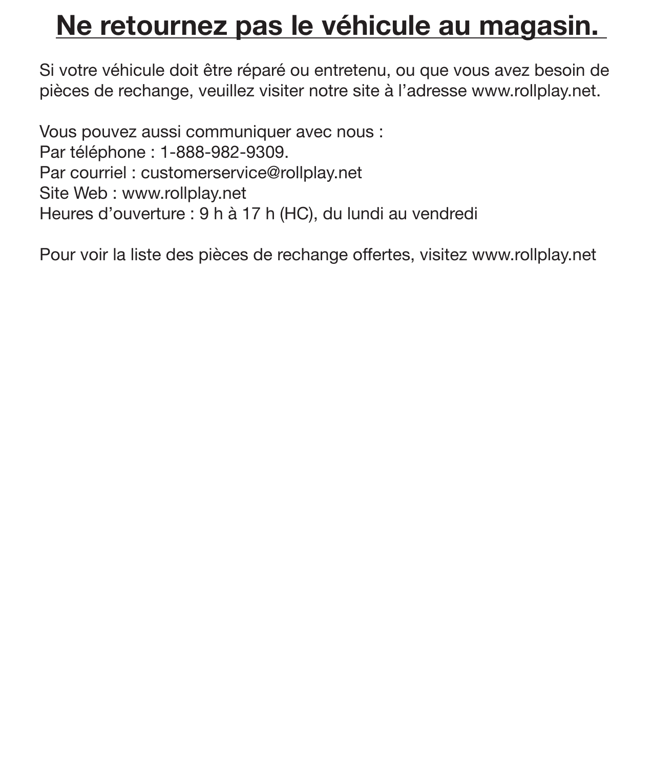 25Ne retournez pas le véhicule au magasin. Si votre véhicule doit être réparé ou entretenu, ou que vous avez besoin de pièces de rechange, veuillez visiter notre site à l’adresse www.rollplay.net.Vous pouvez aussi communiquer avec nous :Par téléphone : 1-888-982-9309.Par courriel : customerservice@rollplay.net Site Web : www.rollplay.netHeures d’ouverture : 9 h à 17 h (HC), du lundi au vendrediPour voir la liste des pièces de rechange offertes, visitez www.rollplay.netService de réparation  