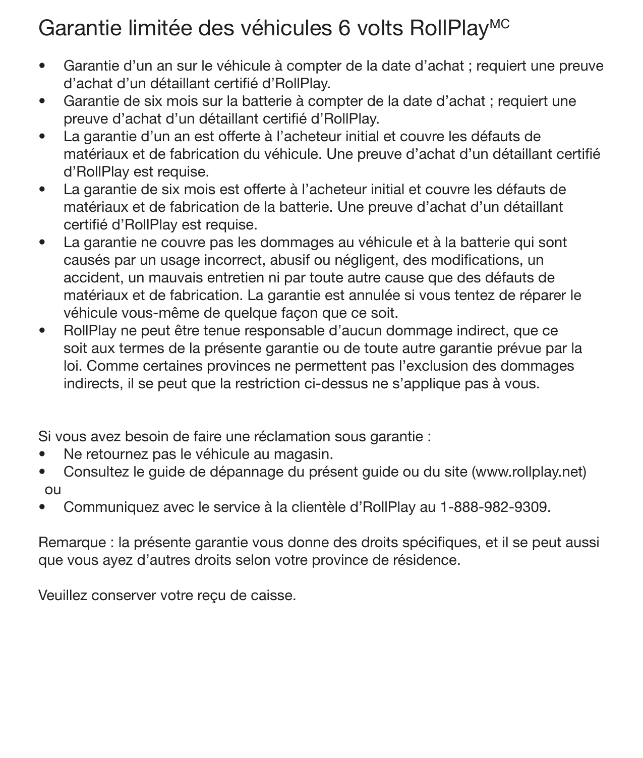 26 GarantieGarantie limitée des véhicules 6 volts RollPlayMC •  Garantie d’un an sur le véhicule à compter de la date d’achat ; requiert une preuve d’achat d’un détaillant certié d’RollPlay. •  Garantie de six mois sur la batterie à compter de la date d’achat ; requiert une preuve d’achat d’un détaillant certié d’RollPlay. •  La garantie d’un an est offerte à l’acheteur initial et couvre les défauts de matériaux et de fabrication du véhicule. Une preuve d’achat d’un détaillant certié d’RollPlay est requise. •  La garantie de six mois est offerte à l’acheteur initial et couvre les défauts de matériaux et de fabrication de la batterie. Une preuve d’achat d’un détaillant certié d’RollPlay est requise. •  La garantie ne couvre pas les dommages au véhicule et à la batterie qui sont causés par un usage incorrect, abusif ou négligent, des modications, un accident, un mauvais entretien ni par toute autre cause que des défauts de matériaux et de fabrication. La garantie est annulée si vous tentez de réparer le véhicule vous-même de quelque façon que ce soit. •  RollPlay ne peut être tenue responsable d’aucun dommage indirect, que ce soit aux termes de la présente garantie ou de toute autre garantie prévue par la loi. Comme certaines provinces ne permettent pas l’exclusion des dommages indirects, il se peut que la restriction ci-dessus ne s’applique pas à vous.   Si vous avez besoin de faire une réclamation sous garantie :•  Ne retournez pas le véhicule au magasin. •  Consultez le guide de dépannage du présent guide ou du site (www.rollplay.net) ou •  Communiquez avec le service à la clientèle d’RollPlay au 1-888-982-9309.   Remarque : la présente garantie vous donne des droits spéciques, et il se peut aussi que vous ayez d’autres droits selon votre province de résidence. Veuillez conserver votre reçu de caisse.