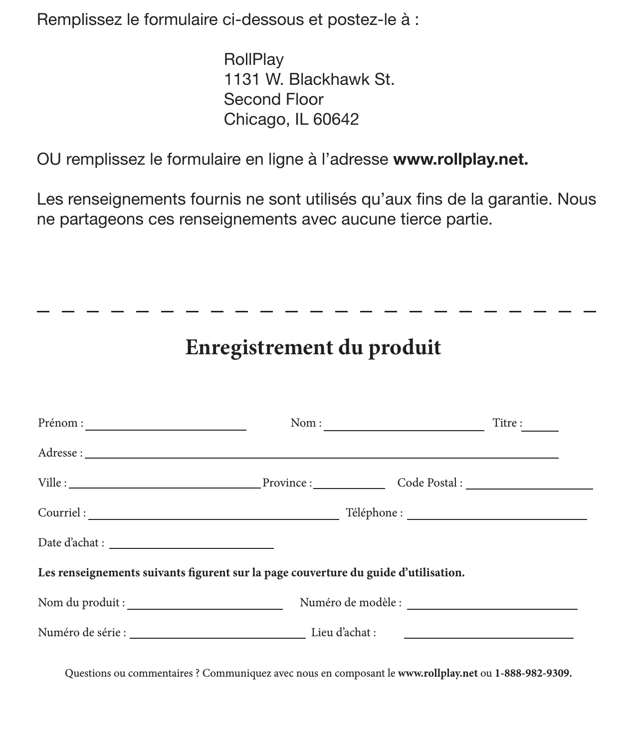 28 Enregistrement de produit Remplissez le formulaire ci-dessous et postez-le à :      RollPlay     1131 W. Blackhawk St.      Second Floor     Chicago, IL 60642OU remplissez le formulaire en ligne à l’adresse www.rollplay.net.Les renseignements fournis ne sont utilisés qu’aux ns de la garantie. Nous ne partageons ces renseignements avec aucune tierce partie.Prénom :                    Nom :            Titre :Adresse : Ville :             Province :            Code Postal :Courriel :                  Téléphone :Date d’achat : Les renseignements suivants gurent sur la page couverture du guide d’utilisation. Nom du produit :          Numéro de modèle :         Numéro de série :              Lieu d’achat :                 Enregistrement du produit Questions ou commentaires ? Communiquez avec nous en composant le www.rollplay.net ou 1-888-982-9309.   