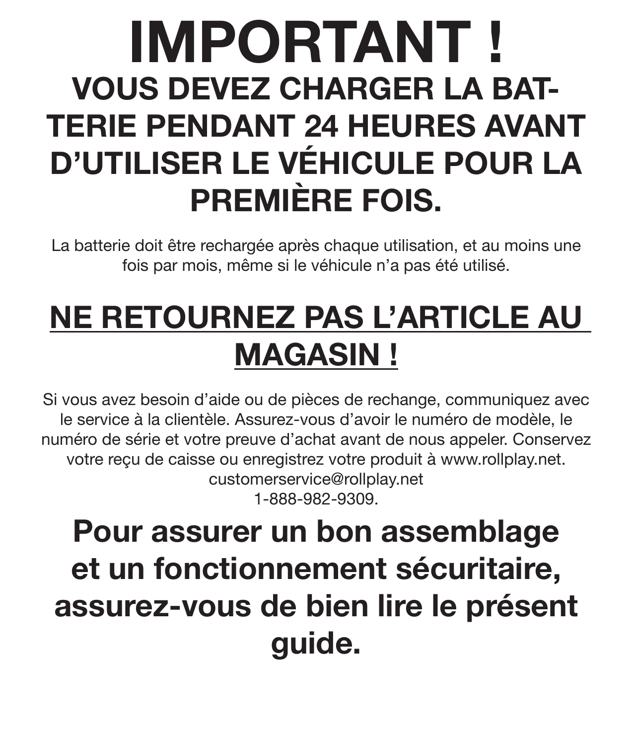 IMPORTANT !VOUS DEVEZ CHARGER LA BAT-TERIE PENDANT 24 HEURES AVANT D’UTILISER LE VÉHICULE POUR LA PREMIÈRE FOIS.La batterie doit être rechargée après chaque utilisation, et au moins une fois par mois, même si le véhicule n’a pas été utilisé.  NE RETOURNEZ PAS L’ARTICLE AU MAGASIN !Si vous avez besoin d’aide ou de pièces de rechange, communiquez avec le service à la clientèle. Assurez-vous d’avoir le numéro de modèle, le numéro de série et votre preuve d’achat avant de nous appeler. Conservez votre reçu de caisse ou enregistrez votre produit à www.rollplay.net.customerservice@rollplay.net1-888-982-9309.Pour assurer un bon assemblage et un fonctionnement sécuritaire, assurez-vous de bien lire le présent guide. 