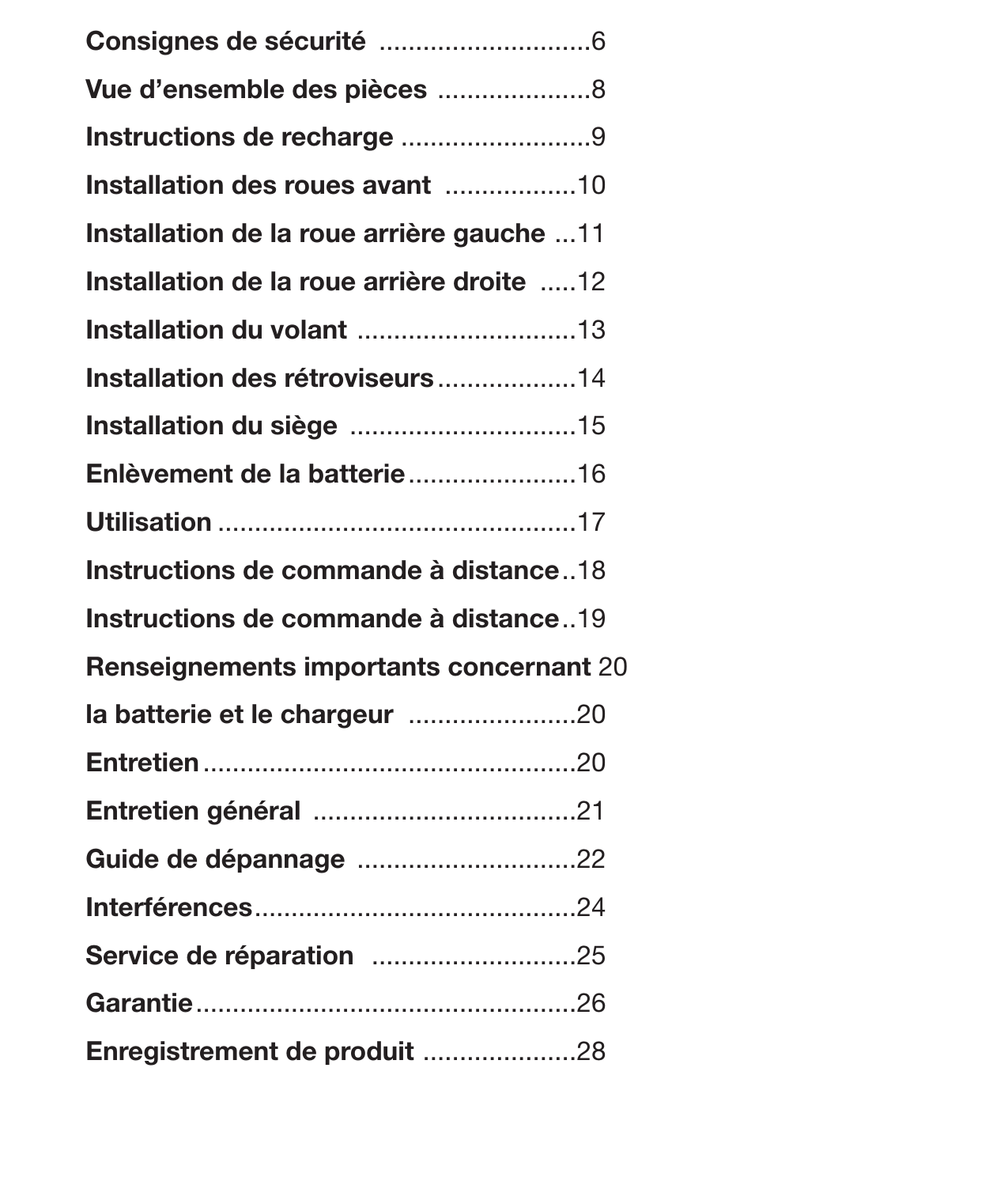 5Table des matièresConsignes de sécurité  .............................6Vue d’ensemble des pièces  .....................8Instructions de recharge ..........................9Installation des roues avant  ..................10Installation de la roue arrière gauche  ...11Installation de la roue arrière droite  .....12Installation du volant  ..............................13Installation des rétroviseurs ...................14Installation du siège  ...............................15Enlèvement de la batterie .......................16Utilisation .................................................17Instructions de commande à distance ..18Instructions de commande à distance ..19Renseignements importants concernant  20la batterie et le chargeur  .......................20Entretien ...................................................20Entretien général  ....................................21Guide de dépannage  ..............................22Interférences ............................................24Service de réparation   ............................25Garantie ....................................................26Enregistrement de produit  .....................28