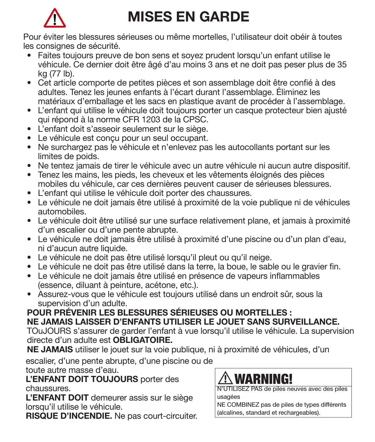 6Consignes de sécurité MISES EN GARDEPour éviter les blessures sérieuses ou même mortelles, l’utilisateur doit obéir à toutes les consignes de sécurité.•  Faites toujours preuve de bon sens et soyez prudent lorsqu’un enfant utilise le véhicule. Ce dernier doit être âgé d’au moins 3 ans et ne doit pas peser plus de 35 kg (77 lb).•  Cet article comporte de petites pièces et son assemblage doit être coné à des adultes. Tenez les jeunes enfants à l’écart durant l’assemblage. Éliminez les matériaux d’emballage et les sacs en plastique avant de procéder à l’assemblage.•  L’enfant qui utilise le véhicule doit toujours porter un casque protecteur bien ajusté qui répond à la norme CFR 1203 de la CPSC.•  L’enfant doit s’asseoir seulement sur le siège.•  Le véhicule est conçu pour un seul occupant.•  Ne surchargez pas le véhicule et n’enlevez pas les autocollants portant sur les limites de poids.•  Ne tentez jamais de tirer le véhicule avec un autre véhicule ni aucun autre dispositif.•  Tenez les mains, les pieds, les cheveux et les vêtements éloignés des pièces mobiles du véhicule, car ces dernières peuvent causer de sérieuses blessures.•  L’enfant qui utilise le véhicule doit porter des chaussures.•  Le véhicule ne doit jamais être utilisé à proximité de la voie publique ni de véhicules automobiles.•  Le véhicule doit être utilisé sur une surface relativement plane, et jamais à proximité d’un escalier ou d’une pente abrupte.•  Le véhicule ne doit jamais être utilisé à proximité d’une piscine ou d’un plan d’eau, ni d’aucun autre liquide.•  Le véhicule ne doit pas être utilisé lorsqu’il pleut ou qu’il neige.•  Le véhicule ne doit pas être utilisé dans la terre, la boue, le sable ou le gravier n.•  Le véhicule ne doit jamais être utilisé en présence de vapeurs inammables (essence, diluant à peinture, acétone, etc.).•  Assurez-vous que le véhicule est toujours utilisé dans un endroit sûr, sous la supervision d’un adulte.POUR PRÉVENIR LES BLESSURES SÉRIEUSES OU MORTELLES :NE JAMAIS LAISSER D’ENFANTS UTILISER LE JOUET SANS SURVEILLANCE.  TOuJOURS s’assurer de garder l’enfant à vue lorsqu’il utilise le véhicule. La supervision directe d’un adulte est OBLIGATOIRE.NE JAMAIS utiliser le jouet sur la voie publique, ni à proximité de véhicules, d’un N’UTILISEZ PAS de piles neuves avec des piles usagées NE COMBINEZ pas de piles de types différents (alcalines, standard et rechargeables).escalier, d’une pente abrupte, d’une piscine ou de toute autre masse d’eau.L’ENFANT DOIT TOUJOURS porter des chaussures.L’ENFANT DOIT demeurer assis sur le siège lorsqu’il utilise le véhicule.RISQUE D’INCENDIE. Ne pas court-circuiter.