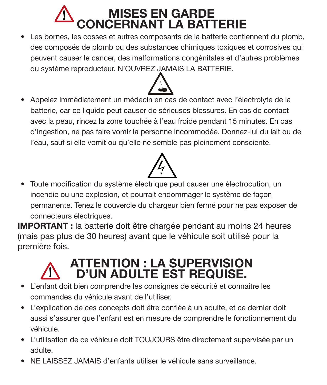 7Consignes de sécurité (suite)MISES EN GARDE CONCERNANT LA BATTERIE•  Les bornes, les cosses et autres composants de la batterie contiennent du plomb, des composés de plomb ou des substances chimiques toxiques et corrosives qui peuvent causer le cancer, des malformations congénitales et d’autres problèmes du système reproducteur. N’OUVREZ JAMAIS LA BATTERIE. •  Appelez immédiatement un médecin en cas de contact avec l’électrolyte de la batterie, car ce liquide peut causer de sérieuses blessures. En cas de contact avec la peau, rincez la zone touchée à l’eau froide pendant 15 minutes. En cas d’ingestion, ne pas faire vomir la personne incommodée. Donnez-lui du lait ou de l’eau, sauf si elle vomit ou qu’elle ne semble pas pleinement consciente. •  Toute modication du système électrique peut causer une électrocution, un incendie ou une explosion, et pourrait endommager le système de façon permanente. Tenez le couvercle du chargeur bien fermé pour ne pas exposer de connecteurs électriques.  IMPORTANT : la batterie doit être chargée pendant au moins 24 heures (mais pas plus de 30 heures) avant que le véhicule soit utilisé pour la première fois.ATTENTION : LA SUPERVISION D’UN ADULTE EST REQUISE. •  L’enfant doit bien comprendre les consignes de sécurité et connaître les commandes du véhicule avant de l’utiliser. •  L’explication de ces concepts doit être conée à un adulte, et ce dernier doit aussi s’assurer que l’enfant est en mesure de comprendre le fonctionnement du véhicule. •  L’utilisation de ce véhicule doit TOUJOURS être directement supervisée par un adulte. •  NE LAISSEZ JAMAIS d’enfants utiliser le véhicule sans surveillance. 