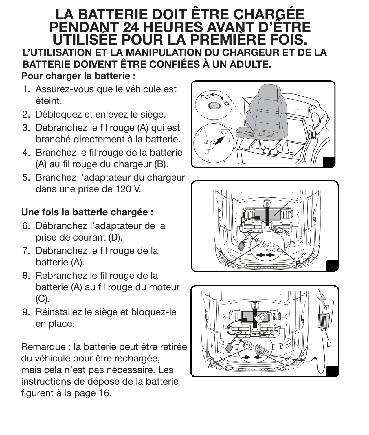 9Instructions de rechargeL’UTILISATION ET LA MANIPULATION DU CHARGEUR ET DE LA BATTERIE DOIVENT ÊTRE CONFIÉES À UN ADULTE. Pour charger la batterie :1.  Assurez-vous que le véhicule est éteint.2.  Débloquez et enlevez le siège.3.  Débranchez le l rouge (A) qui est branché directement à la batterie.4.  Branchez le l rouge de la batterie (A) au l rouge du chargeur (B).5.  Branchez l’adaptateur du chargeur dans une prise de 120 V.Une fois la batterie chargée : 6.  Débranchez l’adaptateur de la prise de courant (D).7.  Débranchez le l rouge de la batterie (A).8.  Rebranchez le l rouge de la batterie (A) au l rouge du moteur (C).9.  Réinstallez le siège et bloquez-le en place. Remarque : la batterie peut être retirée du véhicule pour être rechargée, mais cela n’est pas nécessaire. Les instructions de dépose de la batterie gurent à la page 16.ACABDLA BATTERIE DOIT ÊTRE CHARGÉE PENDANT 24 HEURES AVANT D’ÊTRE UTILISÉE POUR LA PREMIÈRE FOIS. 