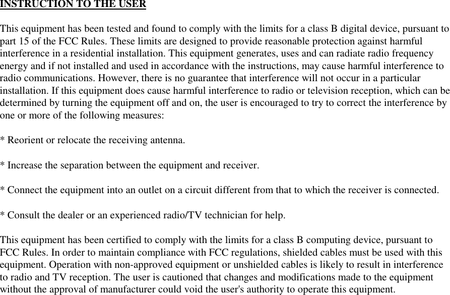 INSTRUCTION TO THE USERThis equipment has been tested and found to comply with the limits for a class B digital device, pursuant topart 15 of the FCC Rules. These limits are designed to provide reasonable protection against harmfulinterference in a residential installation. This equipment generates, uses and can radiate radio frequencyenergy and if not installed and used in accordance with the instructions, may cause harmful interference toradio communications. However, there is no guarantee that interference will not occur in a particularinstallation. If this equipment does cause harmful interference to radio or television reception, which can bedetermined by turning the equipment off and on, the user is encouraged to try to correct the interference byone or more of the following measures:* Reorient or relocate the receiving antenna.* Increase the separation between the equipment and receiver.* Connect the equipment into an outlet on a circuit different from that to which the receiver is connected.* Consult the dealer or an experienced radio/TV technician for help.This equipment has been certified to comply with the limits for a class B computing device, pursuant toFCC Rules. In order to maintain compliance with FCC regulations, shielded cables must be used with thisequipment. Operation with non-approved equipment or unshielded cables is likely to result in interferenceto radio and TV reception. The user is cautioned that changes and modifications made to the equipmentwithout the approval of manufacturer could void the user&apos;s authority to operate this equipment.