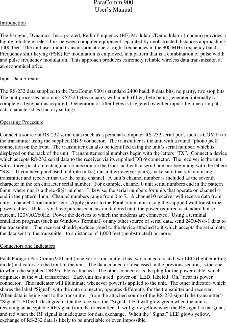 ParaComm 900User’s ManualIntroductionThe Paragon, Dynamics, Incorporated, Radio Frequency (RF) Modulator/Demodulator (modem) provides ahighly reliable wireless link between computer equipment separated by unobstructed distances approaching1000 feet.  The unit uses radio transmission at one of eight frequencies in the 900 MHz frequency band.Frequency shift keying (FSK) RF modulation is employed, in a pattern that is a combination of pulse widthand pulse frequency modulation.  This approach produces extremely reliable wireless data transmission atan economical price.Input Data StreamThe RS-232 data supplied to the ParaComm 900 is standard 2400 baud, 8 data bits, no parity, two stop bits.The unit processes incoming RS232 bytes in pairs, with a null (filler) byte being generated internally tocomplete a byte pair as required.  Generation of filler bytes is triggered by either input idle time or inputdata characteristics (factory setting).Operating ProcedureConnect a source of RS-232 serial data (such as a personal computer RS-232 serial port, such as COM1:) tothe transmitter using the supplied DB-9 connector.  The transmitter is the unit with a round “phono jack”connection on the front.  The transmitter can also be identified using the unit’s serial number, which isdisplayed on the back of the unit.  Transmitter serial numbers begin with the letters “TX”.  Connect a devicewhich accepts RS-232 serial data to the receiver via its supplied DB-9 connector.  The receiver is the unitwith a three-position rectangular connection on the front, and with a serial number beginning with the letters“RX”.  If you have purchased multiple links (transmitter/receiver pairs), make sure that you are using atransmitter and receiver that use the same channel.  A unit’s channel number is included as the seventhcharacter in the ten character serial number.  For example, channel 0 unit serial numbers end in the pattern0nnn, where nnn is a three digit number.  Likewise, the serial numbers for units that operate on channel 4end in the pattern 4nnn.  Channel numbers range from 0 to 7.  A channel 0 receiver will receive data fromonly a channel 0 transmitter, etc.  Apply power to the ParaComm units using the supplied wall transformerpower cables.  Unless you have purchased a custom tailored unit, the power required is standard housecurrent, 120VAC/60Hz.  Power the devices to which the modems are connected.  Using a terminalemulation program (such as Windows Terminal) or any other source of serial data, send 2400-N-8-1 data tothe transmitter.  The receiver should produce (send to the device attached to it which accepts the serial data)the data sent to the transmitter, to a distance of 1,000 feet (unobstructed) or more.Connectors and IndicatorsEach Paragon ParaComm 900 unit (receiver or transmitter) has two connectors and two LED (light emittingdiode) indicators on the front of the unit.  The data connector, discussed in the previous section, is the oneto which the supplied DB-9 cable is attached.  The other connector is the plug for the power cable, whichoriginates at the wall transformer.  Each unit has a red “power on” LED, labeled “On,” near its powerconnector.  This indicator will illuminate whenever power is applied to the unit.  The other indicator, whichshares the label “Signal” with the data connector, operates differently for the transmitter and receiver.When data is being sent to the transmitter (from the attached source of the RS-232 signal) the transmitter’s“Signal” LED will flash green.  On the receiver, the “Signal” LED will glow green when the unit isreceiving an acceptable RF signal from the transmitter.  It will glow yellow when the RF signal is marginal,and red when the RF signal is inadequate for data exchange.  When the “Signal” LED glows yellow,exchange of RS-232 data is likely to be unreliable or even impossible.