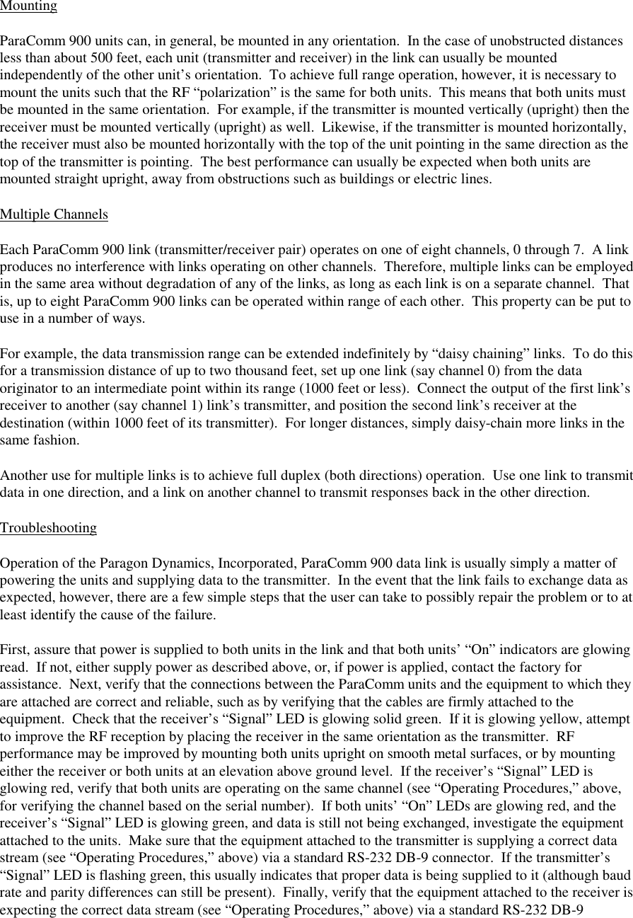 MountingParaComm 900 units can, in general, be mounted in any orientation.  In the case of unobstructed distancesless than about 500 feet, each unit (transmitter and receiver) in the link can usually be mountedindependently of the other unit’s orientation.  To achieve full range operation, however, it is necessary tomount the units such that the RF “polarization” is the same for both units.  This means that both units mustbe mounted in the same orientation.  For example, if the transmitter is mounted vertically (upright) then thereceiver must be mounted vertically (upright) as well.  Likewise, if the transmitter is mounted horizontally,the receiver must also be mounted horizontally with the top of the unit pointing in the same direction as thetop of the transmitter is pointing.  The best performance can usually be expected when both units aremounted straight upright, away from obstructions such as buildings or electric lines.Multiple ChannelsEach ParaComm 900 link (transmitter/receiver pair) operates on one of eight channels, 0 through 7.  A linkproduces no interference with links operating on other channels.  Therefore, multiple links can be employedin the same area without degradation of any of the links, as long as each link is on a separate channel.  Thatis, up to eight ParaComm 900 links can be operated within range of each other.  This property can be put touse in a number of ways.For example, the data transmission range can be extended indefinitely by “daisy chaining” links.  To do thisfor a transmission distance of up to two thousand feet, set up one link (say channel 0) from the dataoriginator to an intermediate point within its range (1000 feet or less).  Connect the output of the first link’sreceiver to another (say channel 1) link’s transmitter, and position the second link’s receiver at thedestination (within 1000 feet of its transmitter).  For longer distances, simply daisy-chain more links in thesame fashion.Another use for multiple links is to achieve full duplex (both directions) operation.  Use one link to transmitdata in one direction, and a link on another channel to transmit responses back in the other direction.TroubleshootingOperation of the Paragon Dynamics, Incorporated, ParaComm 900 data link is usually simply a matter ofpowering the units and supplying data to the transmitter.  In the event that the link fails to exchange data asexpected, however, there are a few simple steps that the user can take to possibly repair the problem or to atleast identify the cause of the failure.First, assure that power is supplied to both units in the link and that both units’ “On” indicators are glowingread.  If not, either supply power as described above, or, if power is applied, contact the factory forassistance.  Next, verify that the connections between the ParaComm units and the equipment to which theyare attached are correct and reliable, such as by verifying that the cables are firmly attached to theequipment.  Check that the receiver’s “Signal” LED is glowing solid green.  If it is glowing yellow, attemptto improve the RF reception by placing the receiver in the same orientation as the transmitter.  RFperformance may be improved by mounting both units upright on smooth metal surfaces, or by mountingeither the receiver or both units at an elevation above ground level.  If the receiver’s “Signal” LED isglowing red, verify that both units are operating on the same channel (see “Operating Procedures,” above,for verifying the channel based on the serial number).  If both units’ “On” LEDs are glowing red, and thereceiver’s “Signal” LED is glowing green, and data is still not being exchanged, investigate the equipmentattached to the units.  Make sure that the equipment attached to the transmitter is supplying a correct datastream (see “Operating Procedures,” above) via a standard RS-232 DB-9 connector.  If the transmitter’s“Signal” LED is flashing green, this usually indicates that proper data is being supplied to it (although baudrate and parity differences can still be present).  Finally, verify that the equipment attached to the receiver isexpecting the correct data stream (see “Operating Procedures,” above) via a standard RS-232 DB-9