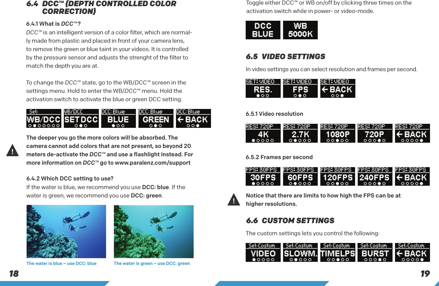 18 19The deeper you go the more colors will be absorbed. The camera cannot add colors that are not present, so beyond 20 meters de-activate the DCC&trade; and use a flashlight instead. For more information on DCC&trade; go to www.paralenz.com/support Notice that there are limits to how high the FPS can be at higher resolutions.The water is blue &ndash; use DCC: blue The water is green &ndash; use DCC: greenIn video settings you can select resolution and frames per second.The custom settings lets you control the following:6.5  VIDEO SETTINGS6.5.1 Video resolution6.5.2 Frames per second6.6  CUSTOM SETTINGS6.4.2 Which DCC setting to use? If the water is blue, we recommend you use DCC: blue. If the water is green, we recommend you use DCC: green.Toggle either DCC&trade; or WB on/off by clicking three times on the activation switch while in power- or video-mode.6.4  DCC&trade; (DEPTH CONTROLLED COLOR CORRECTION)6.4.1 What is DCC&trade; ? DCC&trade; is an intelligent version of a color filter, which are normal-ly made from plastic and placed in front of your camera lens, to remove the green or blue taint in your videos. It is controlled by the pressure sensor and adjusts the strenght of the filter to match the depth you are at. To change the DCC&trade; state, go to the WB/DCC&trade; screen in thesettings menu. Hold to enter the WB/DCC&trade; menu. Hold the activation switch to activate the blue or green DCC setting.