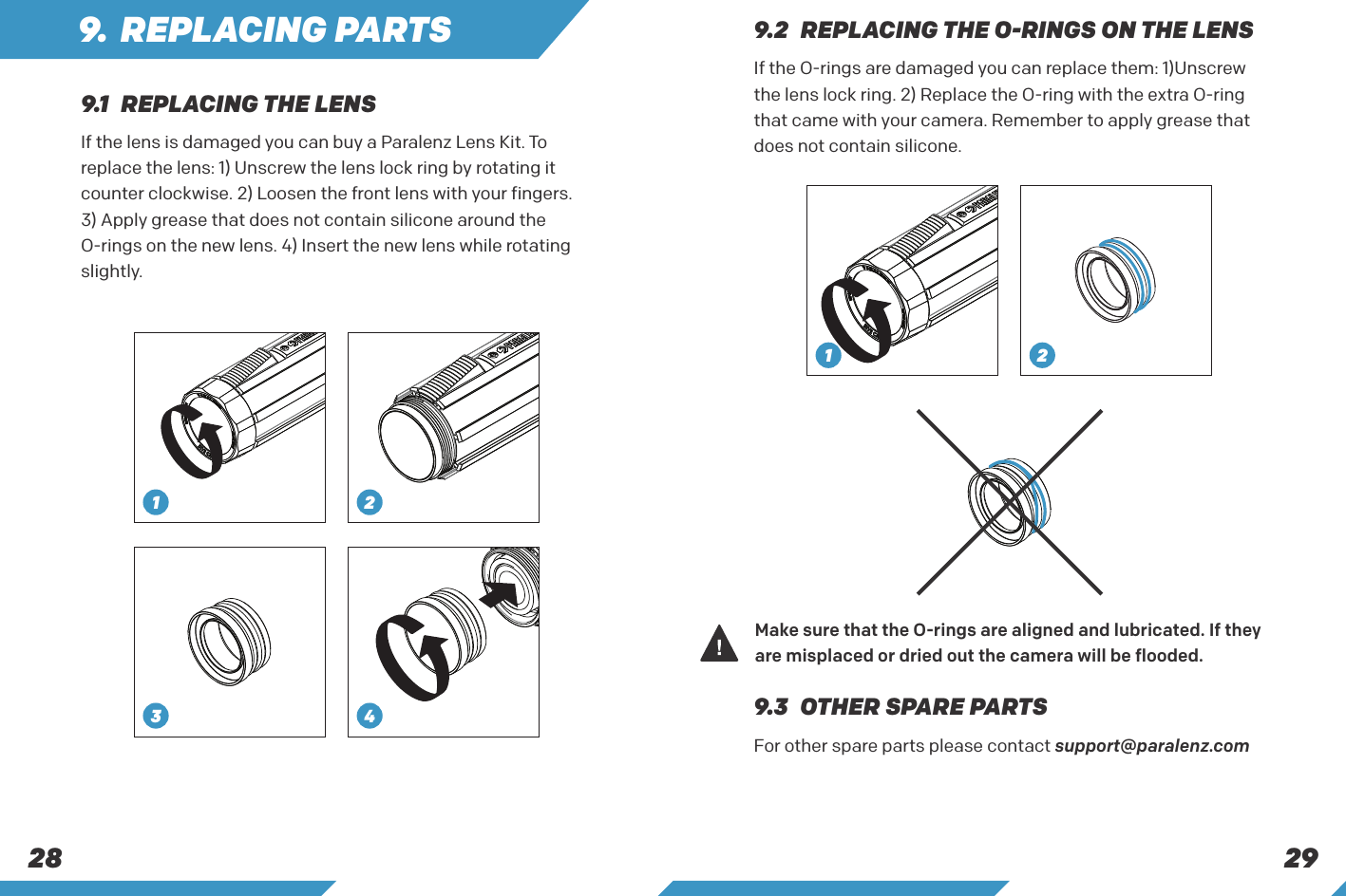 29289.1  REPLACING THE LENS9.3  OTHER SPARE PARTSIf the lens is damaged you can buy a Paralenz Lens Kit. To replace the lens: 1) Unscrew the lens lock ring by rotating it counter clockwise. 2) Loosen the front lens with your fingers.3) Apply grease that does not contain silicone around the O-rings on the new lens. 4) Insert the new lens while rotating slightly.For other spare parts please contact support@paralenz.com49. REPLACING PARTS 9.2  REPLACING THE O-RINGS ON THE LENSIf the O-rings are damaged you can replace them: 1)Unscrew the lens lock ring. 2) Replace the O-ring with the extra O-ring that came with your camera. Remember to apply grease that does not contain silicone.Make sure that the O-rings are aligned and lubricated. If they are misplaced or dried out the camera will be flooded.1 231 2