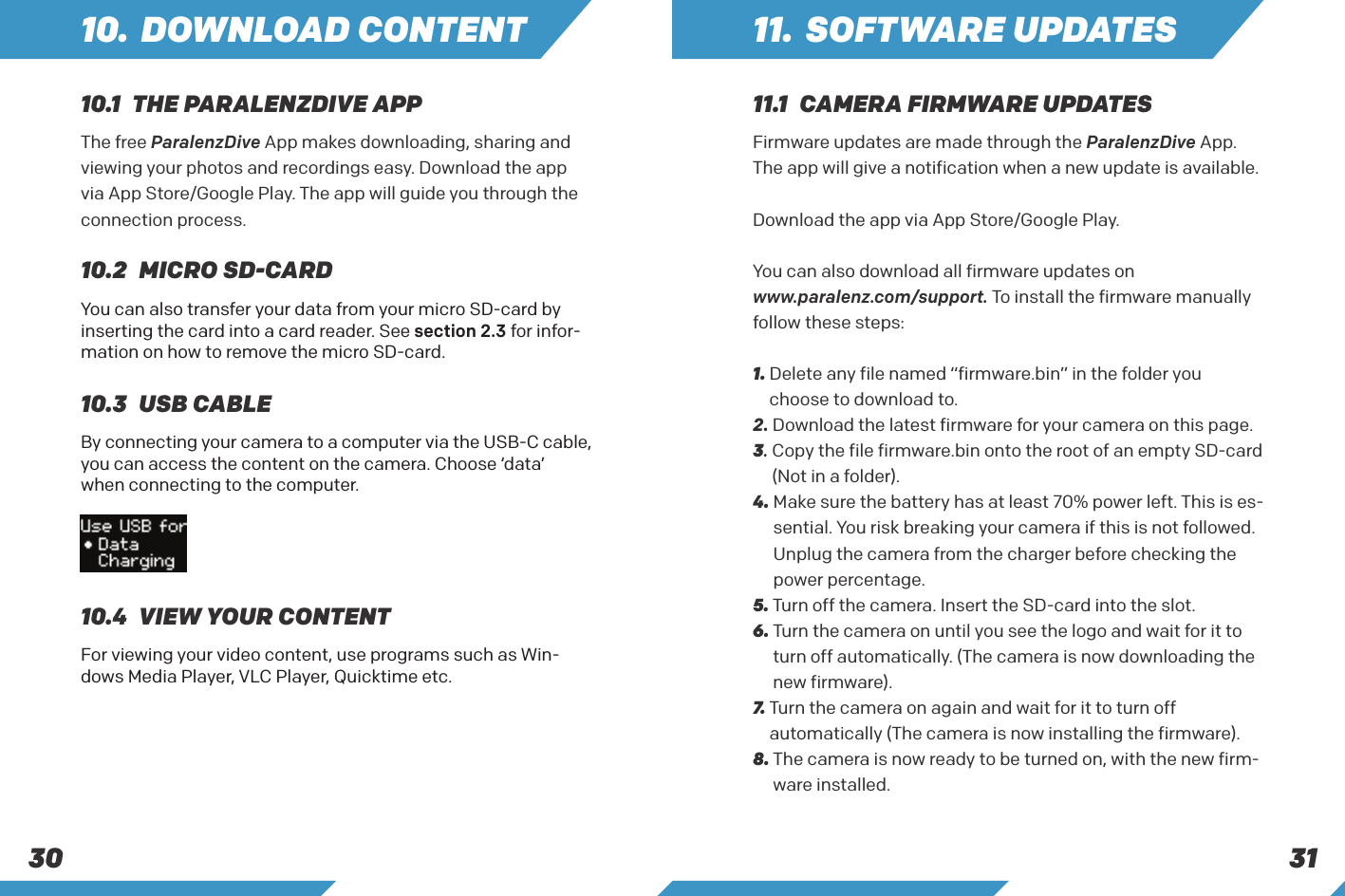 313010. DOWNLOAD CONTENT10.1  THE PARALENZDIVE APP10.2  MICRO SD-CARD10.3  USB CABLE10.4  VIEW YOUR CONTENTThe free ParalenzDive App makes downloading, sharing and viewing your photos and recordings easy. Download the app via App Store/Google Play. The app will guide you through the connection process.You can also transfer your data from your micro SD-card by inserting the card into a card reader. See section 2.3 for infor-mation on how to remove the micro SD-card.By connecting your camera to a computer via the USB-C cable, you can access the content on the camera. Choose &lsquo;data&rsquo; when connecting to the computer.For viewing your video content, use programs such as Win-dows Media Player, VLC Player, Quicktime etc.11. SOFTWARE UPDATES11.1  CAMERA FIRMWARE UPDATESFirmware updates are made through the ParalenzDive App. The app will give a notification when a new update is available. Download the app via App Store/Google Play.You can also download all firmware updates onwww.paralenz.com/support. To install the firmware manually follow these steps:1.  Delete any file named &ldquo;firmware.bin&rdquo; in the folder you choose to download to.2. Download the latest firmware for your camera on this page.3.  Copy the file firmware.bin onto the root of an empty SD-card (Not in a folder).4.  Make sure the battery has at least 70% power left. This is es-sential. You risk breaking your camera if this is not followed.Unplug the camera from the charger before checking the power percentage.5. Turn off the camera. Insert the SD-card into the slot.6.  Turn the camera on until you see the logo and wait for it to turn off automatically. (The camera is now downloading the new firmware).7.   Turn the camera on again and wait for it to turn off automatically (The camera is now installing the firmware).8.  The camera is now ready to be turned on, with the new firm-ware installed.