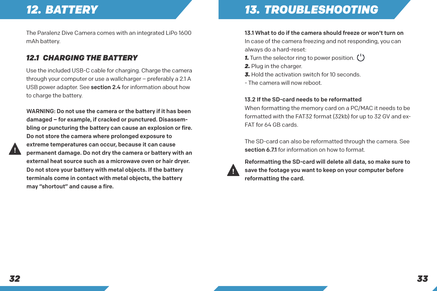 333212. BATTERY12.1  CHARGING THE BATTERYThe Paralenz Dive Camera comes with an integrated LiPo 1600 mAh battery.Use the included USB-C cable for charging. Charge the camera through your computer or use a wallcharger &ndash; preferably a 2.1 A USB power adapter. See section 2.4 for information about how to charge the battery.WARNING: Do not use the camera or the battery if it has been damaged &ndash; for example, if cracked or punctured. Disassem-bling or puncturing the battery can cause an explosion or fire.Do not store the camera where prolonged exposure to extreme temperatures can occur, because it can cause permanent damage. Do not dry the camera or battery with an external heat source such as a microwave oven or hair dryer.Do not store your battery with metal objects. If the battery terminals come in contact with metal objects, the battery may &ldquo;shortout&rdquo; and cause a fire.Reformatting the SD-card will delete all data, so make sure to save the footage you want to keep on your computer before reformatting the card.13. TROUBLESHOOTING13.1 What to do if the camera should freeze or won't turn onIn case of the camera freezing and not responding, you can always do a hard-reset:1. Turn the selector ring to power position.2. Plug in the charger.3. Hold the activation switch for 10 seconds.- The camera will now reboot.13.2 If the SD-card needs to be reformattedWhen formatting the memory card on a PC/MAC it needs to be formatted with the FAT32 format (32kb) for up to 32 GV and ex-FAT for 64 GB cards.The SD-card can also be reformatted through the camera. See section 6.7.1 for information on how to format.