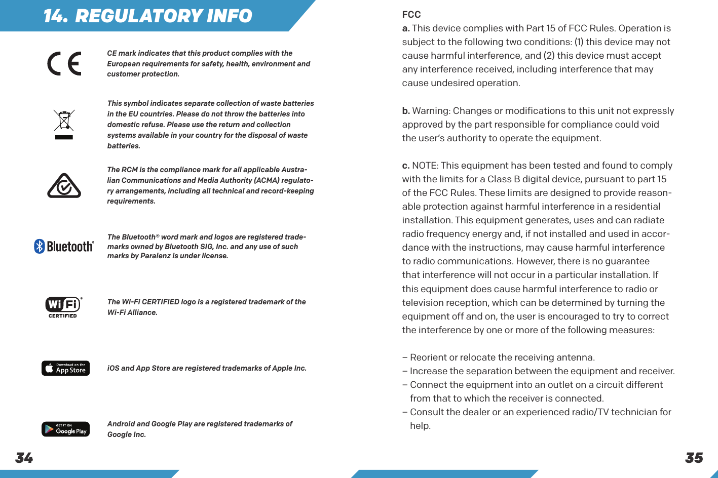 353414. REGULATORY INFOThe RCM is the compliance mark for all applicable Austra-lian Communications and Media Authority (ACMA) regulato-ry arrangements, including all technical and record-keeping requirements.This symbol indicates separate collection of waste batteries in the EU countries. Please do not throw the batteries into domestic refuse. Please use the return and collection systems available in your country for the disposal of waste batteries.The Wi-Fi CERTIFIED logo is a registered trademark of the Wi-Fi Alliance.The Bluetooth&reg; word mark and logos are registered trade-marks owned by Bluetooth SIG, Inc. and any use of such marks by Paralenz is under license.iOS and App Store are registered trademarks of Apple Inc.Android and Google Play are registered trademarks of Google Inc.FCCa. This device complies with Part 15 of FCC Rules. Operation is subject to the following two conditions: (1) this device may not cause harmful interference, and (2) this device must accept any interference received, including interference that may cause undesired operation.b. Warning: Changes or modifications to this unit not expressly approved by the part responsible for compliance could void the user&rsquo;s authority to operate the equipment.c. NOTE: This equipment has been tested and found to comply with the limits for a Class B digital device, pursuant to part 15 of the FCC Rules. These limits are designed to provide reason-able protection against harmful interference in a residential installation. This equipment generates, uses and can radiate radio frequency energy and, if not installed and used in accor-dance with the instructions, may cause harmful interference to radio communications. However, there is no guarantee that interference will not occur in a particular installation. If this equipment does cause harmful interference to radio or television reception, which can be determined by turning the equipment off and on, the user is encouraged to try to correct the interference by one or more of the following measures:&ndash; Reorient or relocate the receiving antenna.&ndash;  Increase the separation between the equipment and receiver.&ndash;  Connect the equipment into an outlet on a circuit different from that to which the receiver is connected.&ndash;  Consult the dealer or an experienced radio/TV technician for help.CE mark indicates that this product complies with the European requirements for safety, health, environment and customer protection.