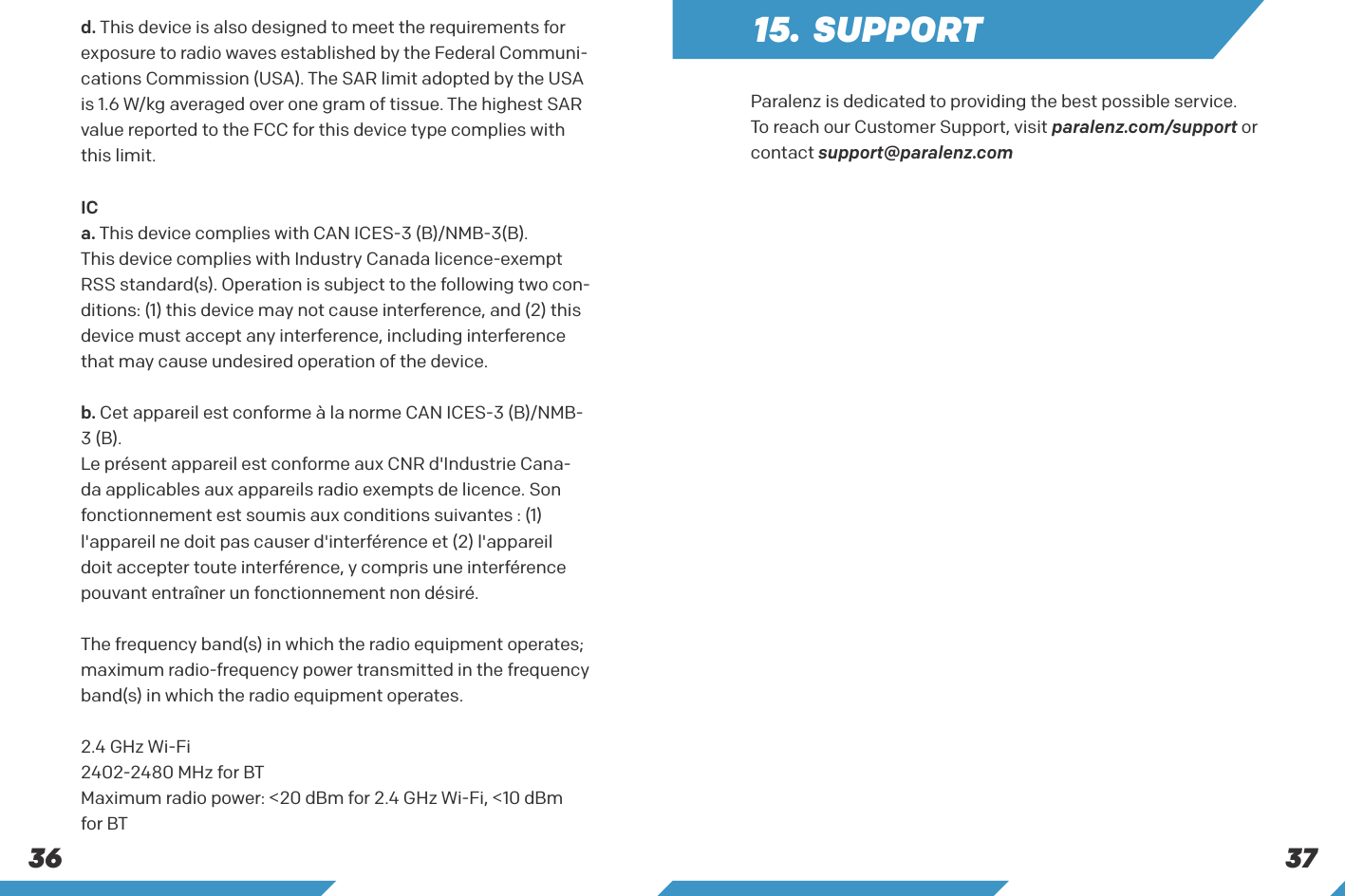 373615. SUPPORTParalenz is dedicated to providing the best possible service. To reach our Customer Support, visit paralenz.com/support or contact support@paralenz.comd. This device is also designed to meet the requirements for exposure to radio waves established by the Federal Communi-cations Commission (USA). The SAR limit adopted by the USA is 1.6 W/kg averaged over one gram of tissue. The highest SAR value reported to the FCC for this device type complies with this limit.ICa. This device complies with CAN ICES-3 (B)/NMB-3(B).This device complies with Industry Canada licence-exempt RSS standard(s). Operation is subject to the following two con-ditions: (1) this device may not cause interference, and (2) this device must accept any interference, including interference that may cause undesired operation of the device.b. Cet appareil est conforme &agrave; la norme CAN ICES-3 (B)/NMB-3 (B).Le pr&eacute;sent appareil est conforme aux CNR d'Industrie Cana-da applicables aux appareils radio exempts de licence. Son fonctionnement est soumis aux conditions suivantes : (1) l'appareil ne doit pas causer d'interf&eacute;rence et (2) l'appareil doit accepter toute interf&eacute;rence, y compris une interf&eacute;rence pouvant entra&icirc;ner un fonctionnement non d&eacute;sir&eacute;.The frequency band(s) in which the radio equipment operates; maximum radio-frequency power transmitted in the frequency band(s) in which the radio equipment operates.2.4 GHz Wi-Fi2402-2480 MHz for BTMaximum radio power: <20 dBm for 2.4 GHz Wi-Fi, <10 dBm for BT