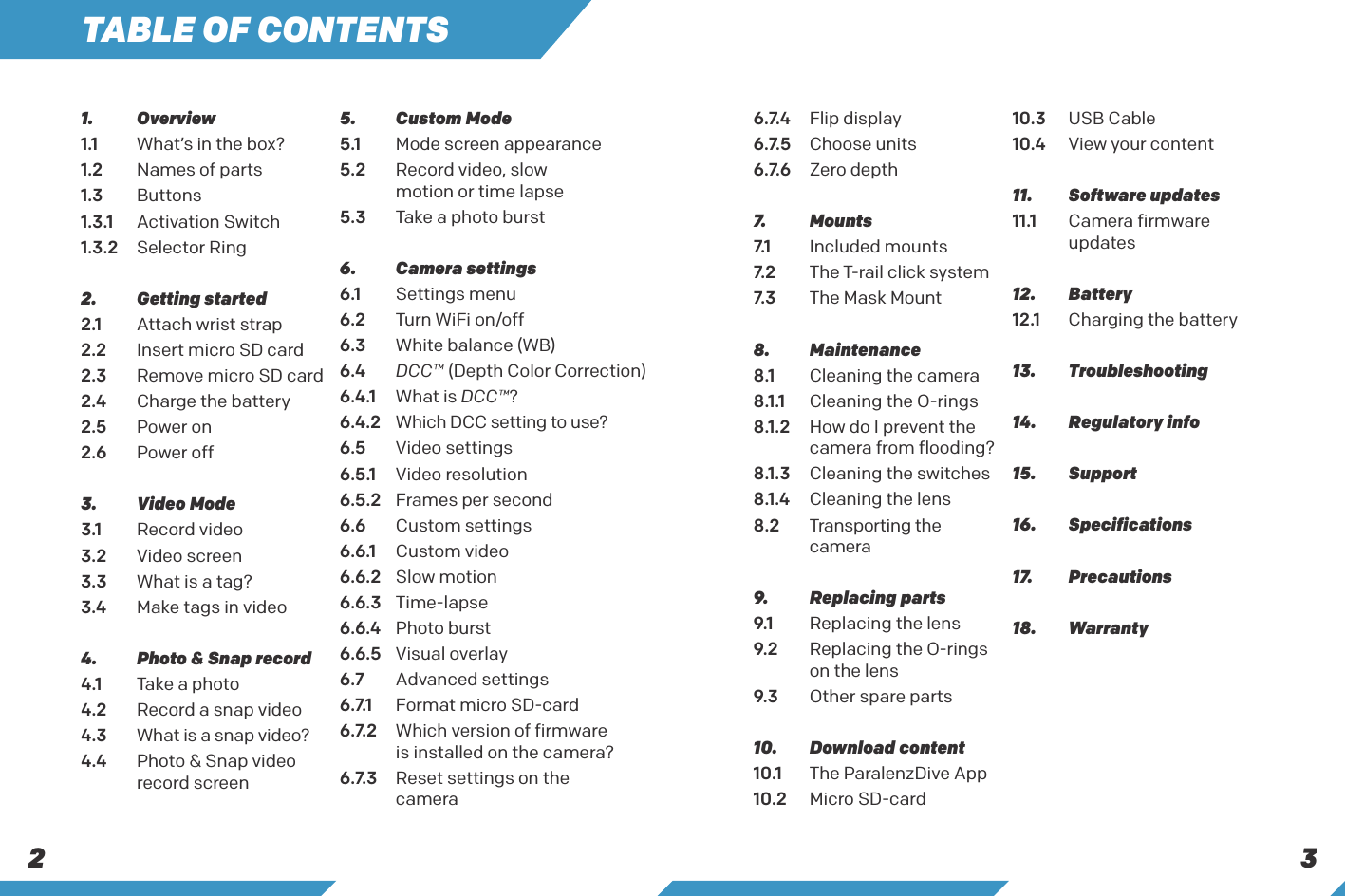 2 3TABLE OF CONTENTS1.   Overview1.1  What&rsquo;s in the box?1.2  Names of parts1.3   Buttons1.3.1  Activation Switch1.3.2  Selector Ring2.   Getting started2.1  Attach wrist strap2.2  Insert micro SD card2.3  Remove micro SD card2.4  Charge the battery2.5  Power on2.6  Power off3.   Video Mode3.1  Record video3.2  Video screen3.3  What is a tag?3.4  Make tags in video4.   Photo &amp; Snap record4.1  Take a photo 4.2  Record a snap video 4.3    What is a snap video?4.4   Photo &amp; Snap video record screen5.   Custom Mode5.1   Mode screen appearance5.2   Record video, slow   motion or time lapse5.3  Take a photo burst6.   Camera settings6.1  Settings menu6.2  Turn WiFi on/off6.3  White balance (WB)6.4  DCC&trade; (Depth Color Correction)6.4.1   What  is  DCC&trade;?6.4.2   Which DCC setting to use?6.5  Video settings6.5.1  Video resolution6.5.2  Frames per second6.6  Custom settings6.6.1  Custom video6.6.2  Slow motion6.6.3 Time-lapse6.6.4  Photo burst6.6.5  Visual overlay6.7  Advanced settings6 . 7.1   Format micro SD-card6 . 7. 2    Which version of firmware is installed on the camera?6 . 7. 3    Reset settings on the    camera6 . 7. 4   Flip display6 . 7. 5   Choose units6.7.6  Zero depth 7.   Mounts7.1   Included mounts7. 2   The T-rail click system7. 3   The Mask Mount8.   Maintenance8.1  Cleaning the camera8.1.1  Cleaning the O-rings8.1.2  How do I prevent the    camera from flooding?8.1.3  Cleaning the switches8.1.4  Cleaning the lens8.2 Transporting the camera9.   Replacing parts9.1  Replacing the lens9.2   Replacing the O-rings on the lens9.3  Other spare parts10.   Download content10.1  The ParalenzDive App10.2  Micro SD-card10.3  USB Cable10.4  View your content11.   Software updates11.1  Camera firmware  updates12. Battery12.1  Charging the battery13. Troubleshooting14.  Regulatory info15.   Support16. Specifications17. Precautions18.   Warranty