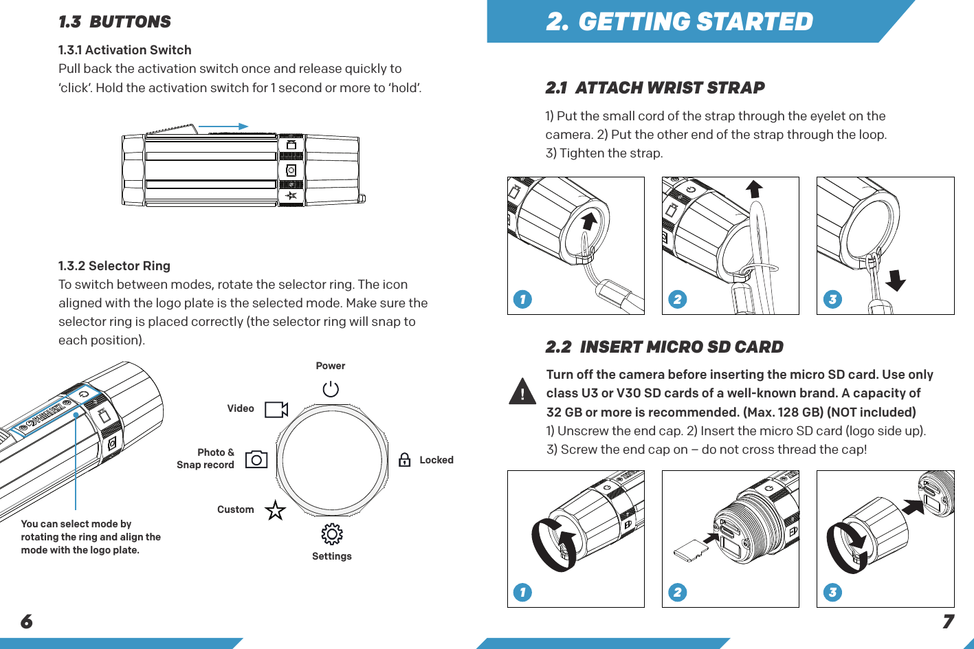 6 71.3.2 Selector Ring To switch between modes, rotate the selector ring. The icon aligned with the logo plate is the selected mode. Make sure the selector ring is placed correctly (the selector ring will snap to each position).PowerVideoPhoto &amp;Snap recordCustomSettingsLocked1.3 BUTTONS1) Put the small cord of the strap through the eyelet on the camera. 2) Put the other end of the strap through the loop.3) Tighten the strap.Turn off the camera before inserting the micro SD card. Use only class U3 or V30 SD cards of a well-known brand. A capacity of 32 GB or more is recommended. (Max. 128 GB) (NOT included)1) Unscrew the end cap. 2) Insert the micro SD card (logo side up). 3) Screw the end cap on &ndash; do not cross thread the cap!2.1  ATTACH WRIST STRAP2.2  INSERT MICRO SD CARD2. GETTING STARTED1.3.1 Activation Switch Pull back the activation switch once and release quickly to &lsquo;click&rsquo;. Hold the activation switch for 1 second or more to &lsquo;hold&rsquo;.1 2 3123You can select mode by rotating the ring and align the mode with the logo plate.