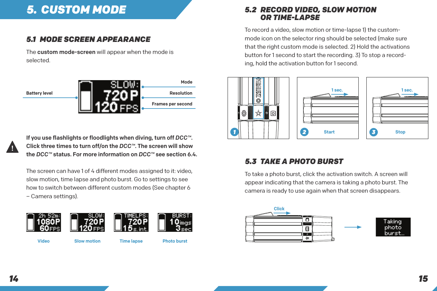 15145. CUSTOM MODEThe custom mode-screen will appear when the mode isselected.To take a photo burst, click the activation switch. A screen will appear indicating that the camera is taking a photo burst. The camera is ready to use again when that screen disappears.If you use flashlights or floodlights when diving, turn off DCC&trade;. Click three times to turn off/on the DCC&trade;. The screen will show the DCC&trade; status. For more information on DCC&trade; see section 6.4.The screen can have 1 of 4 different modes assigned to it: video, slow motion, time lapse and photo burst. Go to settings to see how to switch between different custom modes (See chapter 6&ndash; Camera settings). 5.3  TAKE A PHOTO BURST5.1  MODE SCREEN APPEARANCEModeBattery level ResolutionFrames per secondVideo Slow motion Time lapse Photo burstTo record a video, slow motion or time-lapse 1) the custom-mode icon on the selector ring should be selected (make sure that the right custom mode is selected. 2) Hold the activations button for 1 second to start the recording. 3) To stop a record-ing, hold the activation button for 1 second.1 sec. 1 sec.Start Stop5.2   RECORD VIDEO, SLOW MOTION OR TIME-LAPSEClick231