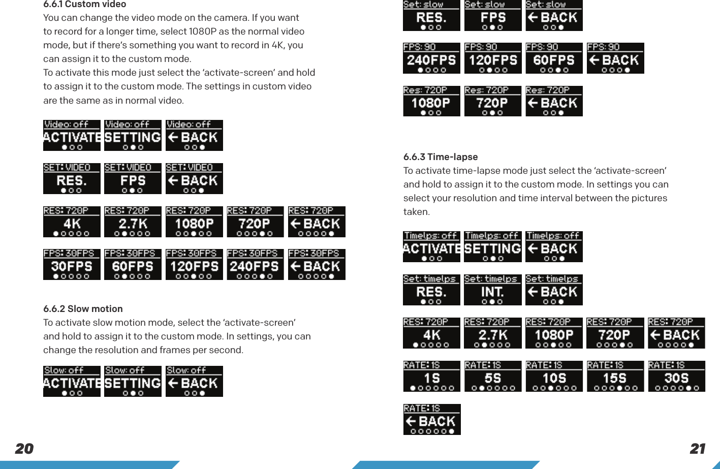 21206.6.1 Custom video You can change the video mode on the camera. If you want to record for a longer time, select 1080P as the normal video mode, but if there&rsquo;s something you want to record in 4K, you can assign it to the custom mode.To activate this mode just select the &lsquo;activate-screen&rsquo; and hold to assign it to the custom mode. The settings in custom video are the same as in normal video.6.6.3 Time-lapse To activate time-lapse mode just select the &lsquo;activate-screen&rsquo; and hold to assign it to the custom mode. In settings you can select your resolution and time interval between the pictures taken.6.6.2 Slow motion To activate slow motion mode, select the &lsquo;activate-screen&rsquo; and hold to assign it to the custom mode. In settings, you can change the resolution and frames per second.