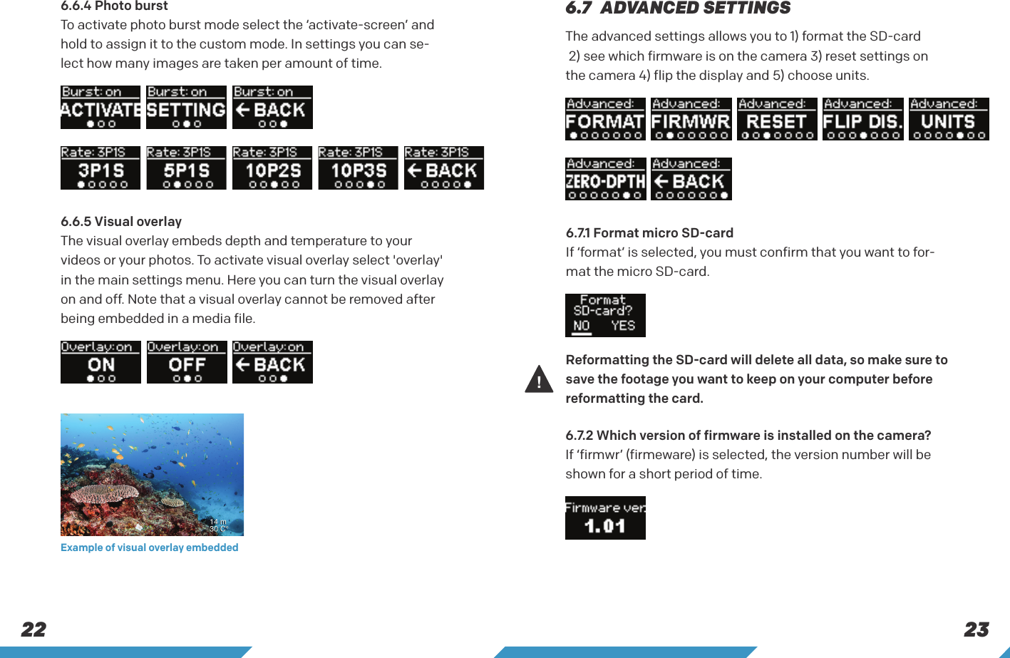 23226.7  ADVANCED SETTINGSThe advanced settings allows you to 1) format the SD-card  2) see which firmware is on the camera 3) reset settings on the camera 4) flip the display and 5) choose units.6.7.1 Format micro SD-card If &lsquo;format&rsquo; is selected, you must confirm that you want to for-mat the micro SD-card.6.7.2 Which version of firmware is installed on the camera? If &lsquo;firmwr&rsquo; (firmeware) is selected, the version number will be shown for a short period of time.6.6.4 Photo burst To activate photo burst mode select the &lsquo;activate-screen&rsquo; and hold to assign it to the custom mode. In settings you can se-lect how many images are taken per amount of time.6.6.5 Visual overlayThe visual overlay embeds depth and temperature to your videos or your photos. To activate visual overlay select 'overlay' in the main settings menu. Here you can turn the visual overlay on and off. Note that a visual overlay cannot be removed after being embedded in a media file.Example of visual overlay embedded Reformatting the SD-card will delete all data, so make sure to save the footage you want to keep on your computer before reformatting the card.